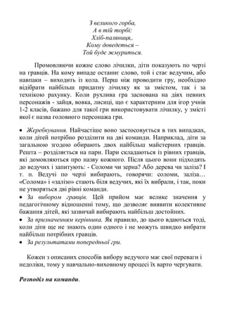 З великого горба,
                          А в тій торбі:
                          Хліб-паляниця,.
                        Кому доведеться –
                       Той буде жмуриться.
      Промовляючи кожне слово лічилки, діти показують по черзі
на гравців. На кому випаде останнє слово, той і стає ведучим, або
навпаки – виходить із кола. Перш ніж проводити гру, необхідно
відібрати найбільш придатну лічилку як за змістом, так і за
технікою рахунку. Коли рухлива гра заснована на діях певних
персонажів - зайця, вовка, лисиці, що є характерним для ігор учнів
1-2 класів, бажано для такої гри використовувати лічилку, у змісті
якої є назва головного персонажа гри.

   Жеребкування. Найчастіше воно застосовується в тих випадках,
коли дітей потрібно розділити на дві команди. Наприклад, діти за
загальною згодою обирають двох найбільш майстерних гравців.
Решта – розділяється на пари. Пари складаються із рівних гравців,
які домовляються про назву кожного. Після цього вони підходять
до ведучих і запитують: - Соломи чи зерна? Або дерева чи заліза? І
т. п. Ведучі по черзі вибирають, говорячи: соломи, заліза…
«Солома» і «залізо» стають біля ведучих, які їх вибрали, і так, поки
не утворяться дві рівні команди.
   За вибором гравців. Цей прийом має велике значення у
педагогічному відношенні тому, що дозволяє виявити колективне
бажання дітей, які зазвичай вибирають найбільш достойних.
   За призначенням керівника. Як правило, до цього вдаються тоді,
коли діти ще не знають один одного і не можуть швидко вибрати
найбільш потрібних гравців.
   За результатами попередньої гри.

  Кожен з описаних способів вибору ведучого має свої переваги і
недоліки, тому у навчально-виховному процесі їх варто чергувати.

Розподіл на команди.
 