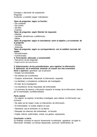 Consigna o demanda de cooperación
Preguntas
Contenido y cantidad (según indicadores)
Tipos de preguntas según su función:
• De contenido
• De control
• De filtro
• Colchón
Tipos de preguntas según libertad de respuesta:
• abiertas
• cerradas (dicotómicas o politómicas)
• Mixtas
Tipos de preguntas según la coincidencia entre el objetivo y el contenido de
la pregunta:
• Directas
• Indirectas
Tipos de preguntas según su correspondencia con la realidad concreta del
sujeto:
• Incondicionales
• Condicionales
4. Formulación adecuada y comprensible
• Secuencia de las preguntas
• Organización del cuestionario
5. Determinación de los procedimientos para registrar la información.
6. Aplicación de la entrevista teniendo en cuenta sus tres momentos:
Inicio o apertura: garantizar que la persona:
• Acepte ser entrevistada
• Se interese por la entrevista
• Coopere activamente, ofreciendo la información requerida
• La identidad y competencia profesional del investigador
• El valor de la investigación
• La importancia de las respuestas del entrevistado
• La promesa de reserva y discreción respecto al manejo de la información ofrecida
por el entrevistado (confidencialidad)
Parte central.
• Su objetivo es explorar la temática investigada para obtener la información que
se busca.
• No debe ser de ningún modo un intercambio de información.
• El entrevistador no puede erigirse en juez.
• Garantizar que la entrevista no se desvíe.
• Respetar los silencios del entrevistado, no forzarlo.
• Captar indicios subliminales, anotar sus gestos, expresiones.
Conclusión o cierre.
Su finalidad consiste en resumir brevemente la entrevista, agradecer al sujeto la
información brindada y el tiempo dispensado, promover sentimientos de
 