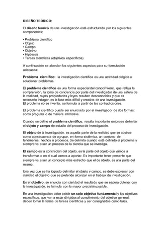 DISEÑO TEORICO:
El diseño teórico de una investigación está estructurado por los siguientes
componentes:
• Problema científico
• Objeto
• Campo
• Objetivo
• Hipótesis
• Tareas científicas (objetivos específicos)
A continuación se abordan los siguientes aspectos para su formulación
adecuada:
Problema científico: la investigación científica es una actividad dirigida a
solucionar problemas.
El problema científico es una forma especial del conocimiento, que refleja la
comprensión, la toma de conciencia por parte del investigador de una esfera de
la realidad, cuyas propiedades y leyes resultan desconocidas y que es
necesario indagar, es la fase más difícil y creativa de una investigación.
El problema no se inventa, se formula a partir de las contradicciones.
El problema científico puede ser enunciado por el investigador de dos formas:
como pregunta o de manera afirmativa.
Cuando se define el problema científico, resulta importante entonces delimitar
el objeto y campo de estudio del proceso de investigación.
El objeto de la investigación, es aquella parte de la realidad que se abstrae
como consecuencia de agrupar, en forma sistémica, un conjunto de
fenómenos, hechos o procesos. Se delimita cuando está definido el problema y
siempre va a ser un proceso de la ciencia que se investiga.
El campo es la concreción del objeto, es la parte del objeto que vamos a
transformar o en el cual vamos a aportar. Es importante tener presente que
siempre va a ser un concepto más estrecho que el de objeto, es una parte del
mismo.
Una vez que se ha logrado delimitar el objeto y campo, se debe expresar con
claridad el objetivo que se pretende alcanzar en el trabajo de investigación.
En el objetivo, se enuncia con claridad el resultado que se espera obtener con
la investigación, se formula con la mayor precisión posible.
En una investigación debe existir un solo objetivo fundamental y los objetivos
específicos, que van a estar dirigidos al cumplimiento del objetivo general,
deben tomar la forma de tareas científicas y ser consignados como tales.
 