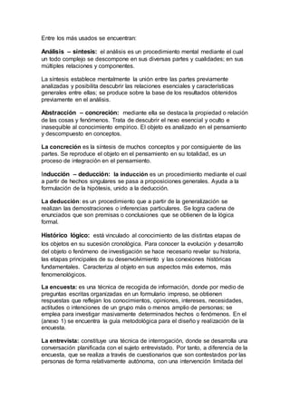 Entre los más usados se encuentran:
Análisis – síntesis: el análisis es un procedimiento mental mediante el cual
un todo complejo se descompone en sus diversas partes y cualidades; en sus
múltiples relaciones y componentes.
La síntesis establece mentalmente la unión entre las partes previamente
analizadas y posibilita descubrir las relaciones esenciales y características
generales entre ellas; se produce sobre la base de los resultados obtenidos
previamente en el análisis.
Abstracción – concreción: mediante ella se destaca la propiedad o relación
de las cosas y fenómenos. Trata de descubrir el nexo esencial y oculto e
inasequible al conocimiento empírico. El objeto es analizado en el pensamiento
y descompuesto en conceptos.
La concreción es la síntesis de muchos conceptos y por consiguiente de las
partes. Se reproduce el objeto en el pensamiento en su totalidad, es un
proceso de integración en el pensamiento.
Inducción – deducción: la inducción es un procedimiento mediante el cual
a partir de hechos singulares se pasa a proposiciones generales. Ayuda a la
formulación de la hipótesis, unido a la deducción.
La deducción: es un procedimiento que a partir de la generalización se
realizan las demostraciones o inferencias particulares. Se logra cadena de
enunciados que son premisas o conclusiones que se obtienen de la lógica
formal.
Histórico lógico: está vinculado al conocimiento de las distintas etapas de
los objetos en su sucesión cronológica. Para conocer la evolución y desarrollo
del objeto o fenómeno de investigación se hace necesario revelar su historia,
las etapas principales de su desenvolvimiento y las conexiones históricas
fundamentales. Caracteriza al objeto en sus aspectos más externos, más
fenomenológicos.
La encuesta: es una técnica de recogida de información, donde por medio de
preguntas escritas organizadas en un formulario impreso, se obtienen
respuestas que reflejan los conocimientos, opiniones, intereses, necesidades,
actitudes o intenciones de un grupo más o menos amplio de personas; se
emplea para investigar masivamente determinados hechos o fenómenos. En el
(anexo 1) se encuentra la guía metodológica para el diseño y realización de la
encuesta.
La entrevista: constituye una técnica de interrogación, donde se desarrolla una
conversación planificada con el sujeto entrevistado. Por tanto, a diferencia de la
encuesta, que se realiza a través de cuestionarios que son contestados por las
personas de forma relativamente autónoma, con una intervención limitada del
 