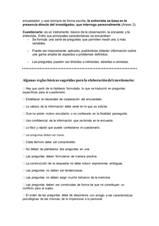 encuestador y casi siempre de forma escrita, la entrevista se basa en la
presencia directa del investigador, que interroga personalmente.(Anexo 2).
Cuestionario: es un instrumento básico de la observación, la encuesta y la
entrevista. Entre sus principales características se encuentran:
- Se formula una serie de preguntas que permiten medir una o más
variables.
- Puede ser masivamente aplicado, pudiéndose obtener información sobre
una gama amplia de aspectos o problemas definidos.
- Las preguntas pueden ser directas o indirectas, abiertas o cerradas.
Algunas reglas básicas sugeridas para la elaboracióndelcuestionario:
Hay que partir de la hipótesis formulada, lo que se traducirá en preguntas
específicas para el cuestionario.
no existe motivo encubierto o no confesado en la finalidad perseguida.
Las preguntas deben ser claras.
conflicto para el sujeto.
con arreglo a las características
psicológicas de las mismas, de lo impersonal a lo personal.
 