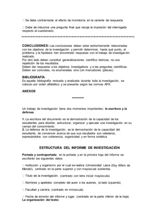 respecto al cuestionario.
CONCLUSIONES: Las conclusiones deben estar estrechamente relacionadas
con los objetivos de la investigación y permitir determinar, hasta qué punto, el
problema y la hipótesis han encontrado respuesta con el trabajo de investigación
realizado.
Por otro lado deben constituir generalizaciones científico teóricas, no una
repetición de los resultados.
Deben dar respuesta a los objetivos investigativos y a las preguntas científicas.
Deben ser concretas, no enumeradas sino con marcadores (plecas).
BIBLIOGRAFÍA
Es aquella bibliografía revisada y analizada durante toda la investigación, se
colocan por orden alfabético y se presenta según las normas APA.
ANEXOS
**********
Un trabajo de investigación tiene dos momentos importantes: la escritura y la
defensa.
1. La escritura del documento es la demostración de la capacidad de los
estudiantes para diseñar, estructurar, organizar y ejecutar una investigación en su
campo del conocimiento.
2. La defensa de la investigación, es la demostración de la capacidad del
estudiante, de convencer acerca de que sus resultados son valederos,
expresándolos con coherencia, organicidad y en forma sintética.
ESTRUCTURA DEL INFORME DE INVESTIGACIÓN
Portada y contraportada: en la portada y en la primera hoja del informe se
escribirán los siguientes datos:
Eloy Alfaro de
Manabí), centrado en la parte superior y con mayúscula sostenida.
(centrado con letra inicial mayúscula).
La organización del texto:
 