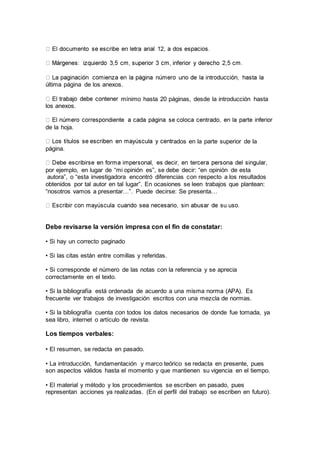 última página de los anexos.
mínimo hasta 20 páginas, desde la introducción hasta
los anexos.
de la hoja.
ados en la parte superior de la
página.
por ejemplo, en lugar de “mi opinión es”, se debe decir: “en opinión de esta
autora”, o “esta investigadora encontró diferencias con respecto a los resultados
obtenidos por tal autor en tal lugar”. En ocasiones se leen trabajos que plantean:
“nosotros vamos a presentar…”. Puede decirse: Se presenta…
Debe revisarse la versión impresa con el fin de constatar:
• Si hay un correcto paginado
• Si las citas están entre comillas y referidas.
• Si corresponde el número de las notas con la referencia y se aprecia
correctamente en el texto.
• Si la bibliografía está ordenada de acuerdo a una misma norma (APA). Es
frecuente ver trabajos de investigación escritos con una mezcla de normas.
• Si la bibliografía cuenta con todos los datos necesarios de donde fue tomada, ya
sea libro, internet o artículo de revista.
Los tiempos verbales:
• El resumen, se redacta en pasado.
• La introducción, fundamentación y marco teórico se redacta en presente, pues
son aspectos válidos hasta el momento y que mantienen su vigencia en el tiempo.
• El material y método y los procedimientos se escriben en pasado, pues
representan acciones ya realizadas. (En el perfil del trabajo se escriben en futuro).
 