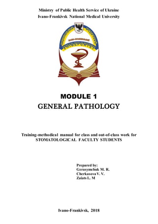 Ministry of Public Health Service of Ukraine
Ivano-Frankivsk National Medical University
MODULE 1
GENERAL PATHOLOGY
Training-methodical manual for class and out-of-class work for
STOMATOLOGICAL FACULTY STUDENTS
Prepared by:
Gerasymchuk M. R.
CherkasovaV. V.
Zaiats L. M
Ivano-Frankivsk, 2018
 