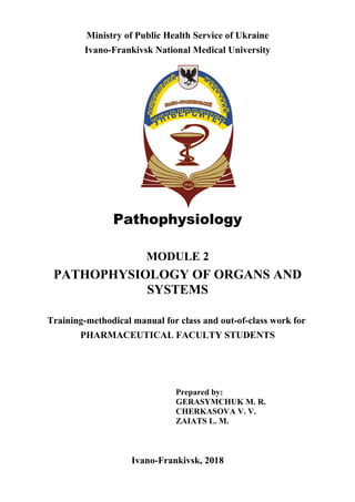 Ministry of Public Health Service of Ukraine
Ivano-Frankivsk National Medical University
Pathophysiology
MODULE 2
PATHOPHYSIOLOGY OF ORGANS AND
SYSTEMS
Training-methodical manual for class and out-of-class work for
PHARMACEUTICAL FACULTY STUDENTS
Prepared by:
GERASYMCHUK M. R.
CHERKASOVA V. V.
ZAIATS L. M.
Ivano-Frankivsk, 2018
 