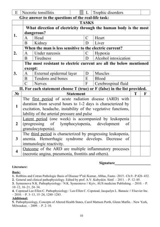 E Necrotic tonsillitis L Trophic disorders
Give answer to the questions of the real-life task:
TASKS
1.
What direction of electricity through the human body is the most
dangerous?
A Head C Heart
B Kidney D Liver
2.
When the man is less sensitive to the electric current?
A Under narcosis C Hypoxia
B Tiredness D Alcohol intoxication
3.
The most resistant to electric current are all the below mentioned
except:
A External epidermal layer D Muscles
B Tendons and bones E Blood
C Nerves F Cerebrospinal fluid
II. For each statement choose T (true) or F (false) in the list provided.
№ Statement T F
1
The first period of acute radiation disease (ARD) with
duration from several hours to 1-2 days is characterized by
excitation, headache, instability of the vegetative functions,
lability of the arterial pressure and pulse
2
Latent period (one week) is accompanied by leukopenia
(progressing of lymphocytopenia, development of
granulocytopenia).
3
The third period is characterized by progressing leukopenia,
anemia. Hemorrhagic syndrome develops. Decrease of
immunologic reactivity.
4
Outcome of the ARD are multiple inflammatory processes
(necrotic angina, pneumonia, frontitis and others).
Signature___________________
Literature:
Basic:
1. Robbins and Cotran Pathologic Basis of Disease 9th
ed./Kumar, Abbas, Fauto.–2015.–Ch.9.–P.426–432.
2. General and clinical pathophysiology. Edited by prof. A.V. Kubyskin. Simf. – 2011. – P. 12–85.
3. Symeonova N.K. Pathophysiology / N.K. Symeonova // Kyiv, AUS medicine Publishing. – 2010. – P.
10–12, 16–21, 24–34.
4. Copstead Lee-Ellen C. Pathophysiology / Lee-Ellen C. Copstead, Jacquelyn L. Banasic // Elsevier Inc.
– 2010. – P. 3–13, 15–24, 1280–1283.
Additional:
5. Pathophysiology, Concepts of Altered Health States, Carol Mattson Porth, Glenn Matfin.– New York,
Milwaukee. – 2009. – P. 2–10.
10
 