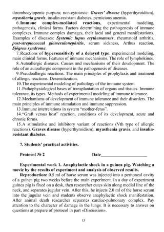 thrombocytopenic purpura; non-cytotoxic: Graves’ disease (hyperthyroidism),
myasthenia gravis, insulin-resistant diabetes, pernicious anemia.
6.Immune complex-mediated reactions, experimental modeling,
pathogenesis, clinical forms. Factors determining the pathogenesis of immune
complexes. Immune complex damages, their local and general manifestations.
Examples of diseases: Systemic lupus erythematosus, rheumatoid arthritis,
post-streptococcal glomerulonephritis, serum sickness, Arthus reaction,
Sjögren syndrome.
7.Reactions of hypersensitivity of a delayed type: experimental modeling,
main clinical forms. Features of immune mechanisms. The role of lymphokines.
8.Autoallergic diseases. Causes and mechanisms of their development. The
role of an autoallergic component in the pathogenesis of diseases.
9.Pseudoallergic reactions. The main principles of prophylaxis and treatment
of allergic reactions. Desensitization.
10.The experimental modeling of pathology of the immune system.
11.Pathophysiological bases of transplantation of organs and tissues. Immune
tolerance, its types. Methods of experimental modeling of immune tolerance.
12.Mechanisms of development of immune tolerance and their disorders. The
main principles of immune stimulation and immune suppression.
13.Immune interrelations in system “mother-fetus”.
14.“Graft versus host” reaction, conditions of its development, acute and
chronic forms.
15.A stimulative and inhibitory variant of reactions (Vth type of allergic
reactions). Graves disease (hyperthyroidism), myasthenia gravis, and insulin-
resistant diabetes.
7. Students’ practical activities.
Protocol № 2 Date_____________________
Experimental work 1. Anaphylactic shock in a guinea pig. Watching a
movie by the results of experiment and analysis of observed results.
Reproduction: 0.5 ml of horse serum was injected into a peritoneal cavity
of a guinea pig two weeks before the main experiment. In a day of experiment
guinea pig is fixed on a desk, then researcher cutes skin along medial line of the
neck, and separates jugular vein. After this, he injects 2.0 ml of the horse serum
into the jugular vein and students observe anaphylactic shock manifestation.
After animal death researcher separates cardiac-pulmonary complex. Pay
attention to the character of damage in the lungs. It is necessary to answer on
questions at prepare of protocol in part «Discussion».
13
 