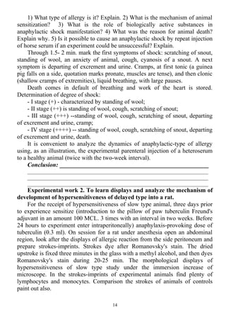 1) What type of allergy is it? Explain. 2) What is the mechanism of animal
sensitization? 3) What is the role of biologically active substances in
anaphylactic shock manifestation? 4) What was the reason for animal death?
Explain why. 5) Is it possible to cause an anaphylactic shock by repeat injection
of horse serum if an experiment could be unsuccessful? Explain.
Through 1.5- 2 min. mark the first symptoms of shock: scratching of snout,
standing of wool, an anxiety of animal, cough, cyanosis of a snout. A next
symptom is departing of excrement and urine. Cramps, at first tonic (a guinea
pig falls on a side, quotation marks pronate, muscles are tense), and then clonic
(shallow cramps of extremities), liquid breathing, with large pauses.
Death comes in default of breathing and work of the heart is stored.
Determination of degree of shock:
- I stage (+) - characterized by standing of wool;
- II stage (++) is standing of wool, cough, scratching of snout;
- III stage (+++) --standing of wool, cough, scratching of snout, departing
of excrement and urine, cramp;
- IV stage (++++) -- standing of wool, cough, scratching of snout, departing
of excrement and urine, death.
It is convenient to analyze the dynamics of anaphylactic-type of allergy
using, as an illustration, the experimental parenteral injection of a heteroserum
to a healthy animal (twice with the two-week interval).
Conclusion: _________________________________________________
____________________________________________________________________
____________________________________________________________________
____________________________________________________________________
Experimental work 2. To learn displays and analyze the mechanism of
development of hypersensitiveness of delayed type into a rat.
For the receipt of hypersensitiveness of slow type animal, three days prior
to experience sensitize (introduction to the pillow of paw tuberculin Freund's
adjuvant in an amount 100 MCL. 3 times with an interval in two weeks. Before
24 hours to experiment enter intraperitoneally) anaphylaxis-provoking dose of
tuberculin (0.3 ml). On session for a rat under anesthesia open an abdominal
region, look after the displays of allergic reaction from the side peritoneum and
prepare strokes-imprints. Strokes dye after Romanovsky's stain. The dried
upstroke is fixed three minutes in the glass with a methyl alcohol, and then dyes
Romanovsky's stain during 20-25 min. The morphological displays of
hypersensitiveness of slow type study under the immersion increase of
microscope. In the strokes-imprints of experimental animals find plenty of
lymphocytes and monocytes. Comparison the strokes of animals of controls
paint out also.
14
 