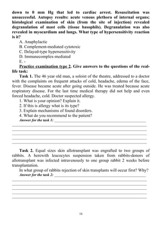 down to 0 mm Hg that led to cardiac arrest. Resuscitation was
unsuccessful. Autopsy results: acute venous plethora of internal organs;
histological examination of skin (from the site of injection) revealed
degranulation of mast cells (tissue basophils). Degranulation was also
revealed in myocardium and lungs. What type of hypersensitivity reaction
is it?
A. Anaphylactic
B. Complement-mediated cytotoxic
C. Delayed-type hypersensitivity
D. Immunecomplex-mediated
E. -
Practice examination type 2. Give answers to the questions of the real-
life task:
Task 1. The 46 year old man, a soloist of the theatre, addressed to a doctor
with the complaints on frequent attacks of cold, headache, edema of the face,
fever. Disease became acute after going outside. He was treated because acute
respiratory disease. For the last time medical therapy did not help and even
forced headache, cold. Doctor suspected allergy.
1. What is your opinion? Explain it.
2. If this is allergy what is its type?
3. Explain mechanisms of found disorders.
4. What do you recommend to the patient?
Answer for the task 1: _________________________________________________
________________________________________________________________________
________________________________________________________________________
________________________________________________________________________
________________________________________________________________________
________________________________________________________________________
Task 2. Equal sizes skin allotransplant was engrafted to two groups of
rabbits. A herewith leucocytes suspension taken from rabbits-donors of
allotransplant was infected intravenously to one group rabbit 2 weeks before
transplantation.
In what group of rabbits rejection of skin transplants will occur first? Why?
Answer for the task 2: _________________________________________________
________________________________________________________________________
________________________________________________________________________
________________________________________________________________________
________________________________________________________________________
________________________________________________________________________
16
 