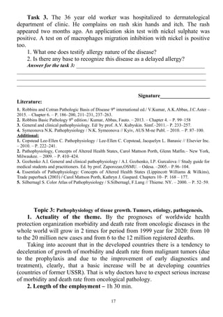 Task 3. The 36 year old worker was hospitalized to dermatological
department of clinic. He complains on rash skin hands and itch. The rash
appeared two months ago. An application skin test with nickel sulphate was
positive. A test on of macrophages migration inhibition with nickel is positive
too.
1. What one does testify allergy nature of the disease?
2. Is there any base to recognize this disease as a delayed allergy?
Answer for the task 3: _________________________________________________
________________________________________________________________________
________________________________________________________________________
________________________________________________________________________
Signature___________________
Literature:
1. Robbins and Cotran Pathologic Basis of Disease 9th
international ed./ V.Kumar, A.K.Abbas, J.C.Aster –
2015. – Chapter 6. – P. 186–200, 211–231, 237–263.
2. Robbins Basic Pathology 9th
edition./ Kumar, Abbas, Fauto. – 2013. – Chapter 4. – P. 99–158
3. General and clinical pathophysiology. Ed/ by prof. A.V. Kubyskin. Simf.–2011.– P. 233–257.
4. Symeonova N.K. Pathophysiology / N.K. Symeonova // Kyiv, AUS M-ne Publ. – 2010. – P. 87–100.
Additional:
1. Copstead Lee-Ellen C. Pathophysiology / Lee-Ellen C. Copstead, Jacquelyn L. Banasic // Elsevier Inc.
– 2010. – P. 222–241.
2. Pathophysiology, Concepts of Altered Health States, Carol Mattson Porth, Glenn Matfin.– New York,
Milwaukee. – 2009. – P. 410–424.
3. Gozhenko A.I. General and clinical pathophysiology / A.I. Gozhenko, I.P. Gurcalova // Study guide for
medical students and practitioners. Ed. by prof. Zaporozan,OSMU. – Odesa. –2005.– P.96–104.
4. Essentials of Pathophysiology: Concepts of Altered Health States (Lippincott Williams & Wilkins),
Trade paperback (2003) / Carol Mattson Porth, Kathryn J. Gaspard. Chapters 10– P. 168 – 177.
5. Silbernagl S. Color Atlas of Pathophysiology / S.Silbernagl, F.Lang // Thieme. NY. – 2000. – P. 52–59.
Topic 3: Pathophysiology of tissue growth. Tumors, etiology, pathogenesis.
1. Actuality of the theme. By the prognoses of worldwide health
protection organization morbidity and death rate from oncologic diseases in the
whole world will grow in 2 times for period from 1999 year for 2020: from 10
to the 20 million new cases and from 6 to the 12 million registered deaths.
Taking into account that in the developed countries there is a tendency to
deceleration of growth of morbidity and death rate from malignant tumors (due
to the prophylaxis and due to the improvement of early diagnostics and
treatment), clearly, that a basic increase will be at developing countries
(countries of former USSR). That is why doctors have to expect serious increase
of morbidity and death rate from oncological pathology.
2. Length of the employment – 1h 30 min.
17
 