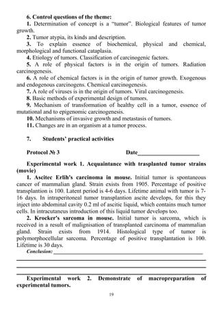 6. Control questions of the theme:
1. Determination of concept is a “tumor”. Biological features of tumor
growth.
2. Tumor atypia, its kinds and description.
3. To explain essence of biochemical, physical and chemical,
morphological and functional cataplasia.
4. Etiology of tumors. Classification of carcinogenic factors.
5. A role of physical factors is in the origin of tumors. Radiation
carcinogenesis.
6. A role of chemical factors is in the origin of tumor growth. Exogenous
and endogenous carcinogens. Chemical carcinogenesis.
7. A role of viruses is in the origin of tumors. Viral carcinogenesis.
8. Basic methods of experimental design of tumors.
9. Mechanism of transformation of healthy cell in a tumor, essence of
mutational and to epigenomic carcinogenesis.
10. Mechanisms of invasive growth and metastasis of tumors.
11. Changes are in an organism at a tumor process.
7. Students’ practical activities
Protocol № 3 Date_____________________
Experimental work 1. Acquaintance with trasplanted tumor strains
(movie)
1. Ascitec Erlih's carcinoma in mouse. Initial tumor is spontaneous
cancer of mammalian gland. Strain exists from 1905. Percentage of positive
transplantion is 100. Latent period is 4-6 days. Lifetime animal with tumor is 7-
16 days. In intraperitoneal tumor transplantion ascite develops, for this they
inject into abdominal cavity 0.2 ml of ascitic liquid, which contains much tumor
cells. In intracutaneus introduction of this liquid tumor develops too.
2. Krocker's sarcoma in mouse. Initial tumor is sarcoma, which is
received in a result of malignisation of transplanted carcinoma of mammalian
gland. Strain exists from 1914. Histological type of tumor is
polymorphocellular sarcoma. Percentage of positive transplantation is 100.
Lifetime is 30 days.
Conclusion: __________________________________________________________
Experimental work 2. Demonstrate of macropreparation of
experimental tumors.
19
 