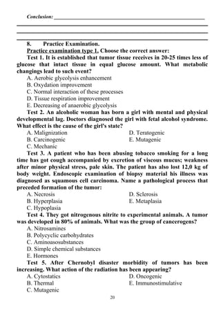 Conclusion: __________________________________________________________
8. Practice Examination.
Practice examination type 1. Choose the correct answer:
Test 1. It is established that tumor tissue receives in 20-25 times less of
glucose that intact tissue in equal glucose amount. What metabolic
changings lead to such event?
A. Aerobic glycolysis enhancement
B. Oxydation improvement
C. Normal interaction of these processes
D. Tissue respiration improvement
E. Decreasing of anaerobic glycolysis
Test 2. An alcoholic woman has born a girl with mental and physical
developmental lag. Doctors diagnosed the girl with fetal alcohol syndrome.
What effect is the cause of the girl's state?
A. Malignization
B. Carcinogenic
C. Mechanic
D. Teratogenic
E. Mutagenic
Test 3. A patient who has been abusing tobacco smoking for a long
time has got cough accompanied by excretion of viscous mucus; weakness
after minor physical stress, pale skin. The patient has also lost 12,0 kg of
body weight. Endoscopic examination of biopsy material his illness was
diagnosed as squamous cell carcinoma. Name a pathological process that
preceded formation of the tumor:
A. Necrosis
B. Hyperplasia
C. Hypoplasia
D. Sclerosis
E. Metaplasia
Test 4. They got nitrogenous nitrite to experimental animals. A tumor
was developed in 80% of animals. What was the group of cancerogens?
A. Nitrosamines
B. Polycyclic carbohydrates
C. Aminoasosubstances
D. Simple chemical substances
E. Hormones
Test 5. After Chernobyl disaster morbidity of tumors has been
increasing. What action of the radiation has been appearing?
A. Cytostatics
B. Thermal
C. Mutagenic
D. Oncogenic
E. Immunostimulative
20
 
