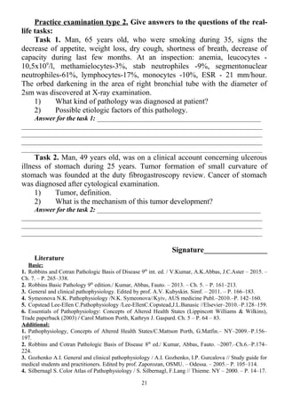 Practice examination type 2. Give answers to the questions of the real-
life tasks:
Task 1. Man, 65 years old, who were smoking during 35, signs the
decrease of appetite, weight loss, dry cough, shortness of breath, decrease of
capacity during last few months. At an inspection: anemia, leucocytes -
10,5x109
/l, methamielocytes-3%, stab neutrophiles -9%, segmentonuclear
neutrophiles-61%, lymphocytes-17%, monocytes -10%, ESR - 21 mm/hour.
The orbed darkening in the area of right bronchial tube with the diameter of
2sm was discovered at X-ray examination.
1) What kind of pathology was diagnosed at patient?
2) Possible etiologic factors of this pathology.
Answer for the task 1: _________________________________________________
________________________________________________________________________
________________________________________________________________________
________________________________________________________________________
________________________________________________________________________
Task 2. Man, 49 years old, was on a clinical account concerning ulcerous
illness of stomach during 25 years. Tumor formation of small curvature of
stomach was founded at the duty fibrogastroscopy review. Cancer of stomach
was diagnosed after cytological examination.
1) Tumor, definition.
2) What is the mechanism of this tumor development?
Answer for the task 2: _________________________________________________
________________________________________________________________________
________________________________________________________________________
________________________________________________________________________
Signature___________________
Literature
Basic:
1. Robbins and Cotran Pathologic Basis of Disease 9th
int. ed. / V.Kumar, A.K.Abbas, J.C.Aster – 2015. –
Ch. 7. – P. 265–338.
2. Robbins Basic Pathology 9th
edition./ Kumar, Abbas, Fauto. – 2013. – Ch. 5. – P. 161–213.
3. General and clinical pathophysiology. Edited by prof. A.V. Kubyskin. Simf. – 2011. – P. 166–183.
4. Symeonova N.K. Pathophysiology /N.K. Symeonova//Kyiv, AUS medicine Publ.–2010.–P. 142–160.
5. Copstead Lee-Ellen C.Pathophysiology /Lee-EllenC.Copstead,J.L.Banasic //Elsevier–2010.–P.128–159.
6. Essentials of Pathophysiology: Concepts of Altered Health States (Lippincott Williams & Wilkins),
Trade paperback (2003) / Carol Mattson Porth, Kathryn J. Gaspard. Ch. 5 – P. 64 – 83.
Additional:
1. Pathophysiology, Concepts of Altered Health States/C.Mattson Porth, G.Matfin.– NY–2009.–P.156–
197.
2. Robbins and Cotran Pathologic Basis of Disease 8th
ed./ Kumar, Abbas, Fauto. –2007.–Ch.6.–P.174–
224.
3. Gozhenko A.I. General and clinical pathophysiology / A.I. Gozhenko, I.P. Gurcalova // Study guide for
medical students and practitioners. Edited by prof. Zaporozan, OSMU. – Odessa. – 2005.– P. 105–114.
4. Silbernagl S. Color Atlas of Pathophysiology / S. Silbernagl, F.Lang // Thieme. NY – 2000. – P. 14–17.
21
 