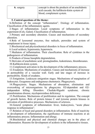 6. surgery concept is about the products of an arachidonic
acid cascade, the kallikrein-kinin system of
blood, complement system.
5. Control questions of the theme:
1.Definition of the concept “inflammation”. Etiology of inflammation.
Classification of the inflammatory agents.
2.Stages of inflammation. Local symptoms of inflammation in the
experiment (Cels, Galen). Classification of inflammation.
3.Primary and secondary alteration. Causes and mechanisms of secondary
alteration.
4.Role of lysosomal enzymes, free radicals, peroxides and system of
complement in tissue injury.
5.Biochemical and physicochemical disorders in focus of inflammation.
6.Local acidosis, hyperosmia, hyperoncia.
7.Mediators of inflammation. Their classification. Role of cytokines in the
pathogenesis of inflammation.
8.Products of tissue basophile degranulation.
9.Derivates of arachidonic acid: prostaglandins, leukotrienes, thromboxanes.
10.Kallikrein-kinin system.
11.Complement activation in the development of the inflammatory process.
12.Exudation. Mechanisms of exudation. Causes and mechanisms of increase
in permeability of a vascular wall. Early and late stages of increase in
permeability. Kinds of exudates.
13.Emigration. Leukocyte emigration stages. Mechanisms of margination of
leukocytes. Exogenous and endogenous chemotaxis. Phagocytosis.
14.Phagocytosis. Stages. Mechanisms of absorption, elimination and
overcooking of microorganisms by phagocytes. O2-dependent and O2-
independent killing. Disorders: Chediak-Higashi syndrome, chronic
granulomatous disease, myeloperoxidase deficiency.
15.Proliferation. Mechanisms of proliferation and its regulation. The concept
of growth factors. Role of protein kinase C and tyrosine protein kinases in
activation of proliferative processes. Mechanisms of sclerosis.
16.General symptoms of inflammation: fever, leukocytosis, “acute phase
response in inflammation”.
17.Relation of local and general disorders at inflammation. Role of reactivity
in development of inflammation, the significance of immune reactions at an
inflammatory process. Inflammation and allergy.
18.Biochemical and physical and chemical changes are in the place of
inflammation. Reasons for development of acidosis in the inflammative tissues.
23
 
