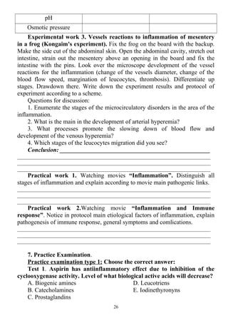 рН
Osmotic pressure
Experimental work 3. Vessels reactions to inflammation of mesentery
in a frog (Kongaim's experiment). Fix the frog on the board with the backup.
Make the side cut of the abdominal skin. Open the abdominal cavity, stretch out
intestine, strain out the mesentery above an opening in the board and fix the
intestine with the pins. Look over the microscope development of the vessel
reactions for the inflammation (change of the vessels diameter, change of the
blood flow speed, margination of leucocytes, thrombosis). Differentiate up
stages. Drawdown there. Write down the experiment results and protocol of
experiment according to a scheme.
Questions for discussion:
1. Enumerate the stages of the microcirculatory disorders in the area of the
inflammation.
2. What is the main in the development of arterial hyperemia?
3. What processes promote the slowing down of blood flow and
development of the venous hyperemia?
4. Which stages of the leucocytes migration did you see?
Conclusion: _________________________________________________
________________________________________________________________________
________________________________________________________________________
________________________________________________________________________
Practical work 1. Watching movies “Inflammation”. Distinguish all
stages of inflammation and explain according to movie main pathogenic links.
________________________________________________________________________
________________________________________________________________________
________________________________________________________________________
Practical work 2.Watching movie “Inflammation and Immune
response”. Notice in protocol main etiological factors of inflammation, explain
pathogenesis of immune response, general symptoms and comlications.
________________________________________________________________________
________________________________________________________________________
________________________________________________________________________
7. Practice Examination.
Practice examination type 1: Choose the correct answer:
Test 1. Aspirin has antiinflammatory effect due to inhibition of the
cyclooxygenase activity. Level of what biological active acids will decrease?
A. Biogenic amines
B. Catecholamines
C. Prostaglandins
D. Leucotriens
E. Iodinethyronyns
26
 