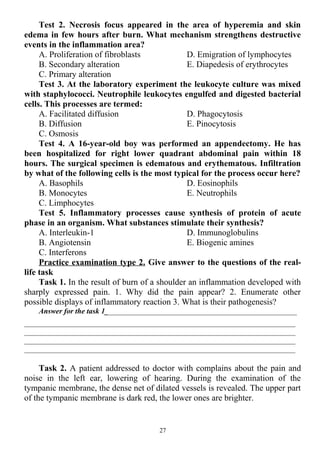 Test 2. Necrosis focus appeared in the area of hyperemia and skin
edema in few hours after burn. What mechanism strengthens destructive
events in the inflammation area?
A. Proliferation of fibroblasts
B. Secondary alteration
C. Primary alteration
D. Emigration of lymphocytes
E. Diapedesis of erythrocytes
Test 3. At the laboratory experiment the leukocyte culture was mixed
with staphylococci. Neutrophile leukocytes engulfed and digested bacterial
cells. This processes are termed:
A. Facilitated diffusion
B. Diffusion
C. Osmosis
D. Phagocytosis
E. Pinocytosis
Test 4. A 16-year-old boy was performed an appendectomy. He has
been hospitalized for right lower quadrant abdominal pain within 18
hours. The surgical specimen is edematous and erythematous. Infiltration
by what of the following cells is the most typical for the process occur here?
A. Basophils
B. Monocytes
C. Limphocytes
D. Eosinophils
E. Neutrophils
Test 5. Inflammatory processes cause synthesis of protein of acute
phase in an organism. What substances stimulate their synthesis?
A. Interleukin-1
B. Angiotensin
C. Interferons
D. Immunoglobulins
E. Biogenic amines
Practice examination type 2. Give answer to the questions of the real-
life task
Task 1. In the result of burn of a shoulder an inflammation developed with
sharply expressed pain. 1. Why did the pain appear? 2. Enumerate other
possible displays of inflammatory reaction 3. What is their pathogenesis?
Answer for the task 1___________________________________________________
________________________________________________________________________
________________________________________________________________________
________________________________________________________________________
________________________________________________________________________
Task 2. A patient addressed to doctor with complains about the pain and
noise in the left ear, lowering of hearing. During the examination of the
tympanic membrane, the dense net of dilated vessels is revealed. The upper part
of the tympanic membrane is dark red, the lower ones are brighter.
27
 