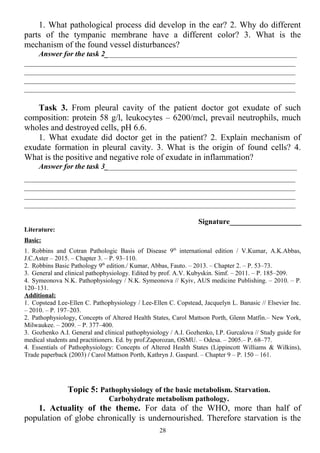 1. What pathological process did develop in the ear? 2. Why do different
parts of the tympanic membrane have a different color? 3. What is the
mechanism of the found vessel disturbances?
Answer for the task 2___________________________________________________
________________________________________________________________________
________________________________________________________________________
________________________________________________________________________
________________________________________________________________________
Task 3. From pleural cavity of the patient doctor got exudate of such
composition: protein 58 g/l, leukocytes – 6200/mcl, prevail neutrophils, much
wholes and destroyed cells, рН 6.6.
1. What exudate did doctor get in the patient? 2. Explain mechanism of
exudate formation in pleural cavity. 3. What is the origin of found cells? 4.
What is the positive and negative role of exudate in inflammation?
Answer for the task 3___________________________________________________
________________________________________________________________________
________________________________________________________________________
________________________________________________________________________
________________________________________________________________________
Signature___________________
Literature:
Basic:
1. Robbins and Cotran Pathologic Basis of Disease 9th
international edition / V.Kumar, A.K.Abbas,
J.C.Aster – 2015. – Chapter 3. – P. 93–110.
2. Robbins Basic Pathology 9th
edition./ Kumar, Abbas, Fauto. – 2013. – Chapter 2. – P. 53–73.
3. General and clinical pathophysiology. Edited by prof. A.V. Kubyskin. Simf. – 2011. – P. 185–209.
4. Symeonova N.K. Pathophysiology / N.K. Symeonova // Kyiv, AUS medicine Publishing. – 2010. – P.
120–131.
Additional:
1. Copstead Lee-Ellen C. Pathophysiology / Lee-Ellen C. Copstead, Jacquelyn L. Banasic // Elsevier Inc.
– 2010. – P. 197–203.
2. Pathophysiology, Concepts of Altered Health States, Carol Mattson Porth, Glenn Matfin.– New York,
Milwaukee. – 2009. – P. 377–400.
3. Gozhenko A.I. General and clinical pathophysiology / A.I. Gozhenko, I.P. Gurcalova // Study guide for
medical students and practitioners. Ed. by prof.Zaporozan, OSMU. – Odesa. – 2005.– P. 68–77.
4. Essentials of Pathophysiology: Concepts of Altered Health States (Lippincott Williams & Wilkins),
Trade paperback (2003) / Carol Mattson Porth, Kathryn J. Gaspard. – Chapter 9 – P. 150 – 161.
Topic 5: Pathophysiology of the basic metabolism. Starvation.
Carbohydrate metabolism pathology.
1. Actuality of the theme. For data of the WHO, more than half of
population of globe chronically is undernourished. Therefore starvation is the
28
 