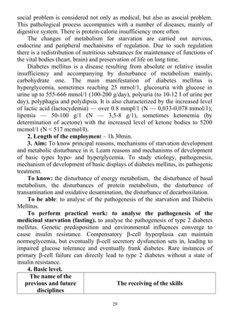 social problem is considered not only as medical, but also as asocial problem.
This pathological process accompanies with a number of diseases, mainly of
digestive system. There is protein-calorie insufficiency more often.
The changes of metabolism for starvation are carried out nervous,
endocrine and peripheral mechanisms of regulation. Due to such regulation
there is a redistribution of nutritious substances for maintenance of functions of
the vital bodies (heart, brain) and preservation of life on long time.
Diabetes mellitus is a disease resulting from absolute or relative insulin
insufficiency and accompanying by disturbance of metabolism mainly,
carbohydrate one. The main manifestation of diabetes mellitus is
hyperglycemia, sometimes reaching 25 mrnol/1, glucosuria with glucose in
urine up to 555-666 mmol/1 (100-200 g/day), polyuria (to 10-12 I of urine per
day), polyphagia and polydipsia. It is also characterized by the increased level
of lactic acid (lactocydemia) — over 0.8 mmpl/1 (N — 0,033-0,078 mmol/1);
lipemia — 50-100 g/1 (N — 3,5-8 g/1), sometimes ketonemia (by
determination of acetone) with the increased level of ketone bodies to 5200
mcmol/1 (N < 517 mcmol/I).
2. Length of the employment – 1h 30min.
3. Aim: To know principal reasons, mechanisms of starvation development
and metabolic disturbance in it. Learn reasons and mechanisms of development
of basic types hypo- and hyperglycemia. To study etiology, pathogenesis,
mechanism of development of basic displays of diabetes mellitus, its pathogenic
treatment.
To know: the disturbance of energy metabolism, the disturbance of basal
metabolism, the disturbances of protein metabolism, the disturbance of
transamination and oxidative desamination, the disturbance of decarboxilation.
To be able: to analyse of the pathogenesis of the starvation and Diabetis
Mellitus.
To perform practical work: to analyse the pathogenesis of the
medicinal starvation (fasting). to analyse the pathogenesis of type 2 diabetes
mellitus. Genetic predisposition and environmental influences converge to
cause insulin resistance. Compensatory β-cell hyperplasia can maintain
normoglycemia, but eventually β-cell secretory dysfunction sets in, leading to
impaired glucose tolerance and eventually frank diabetes. Rare instances of
primary β-cell failure can directly lead to type 2 diabetes without a state of
insulin resistance.
4. Basic level.
The name of the
previous and future
disciplines
The receiving of the skills
29
 