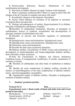 4. Protein-calorie deficiency. Reasons. Mechanisms of basic
manifestations development.
5. Starvation at children. Reasons of origin. Features of development.
6. What is respiratory coefficient (RC)? What is it equal at norm? How RC
changes at the all 3 periods of complete starvation with water?
7. Kwashiorkor. Reasons of development. Description.
8. Factors which influence on resistance of an organism to starvation.
Conception about starvation diet.
9. Etiology and pathogenesis of rachitis. Hypervitaminosis D at children.
Principles of prophylaxis and therapy of rachitis.
10. Disorders of carbohydrate metabolism. Disorders of absorption of
carbohydrates, process of synthesis, accumulation and decomposition of
glycogen, transport of carbohydrates into cells.
11. Disorders of nervous and hormonal regulation of carbohydrate
metabolism.
12. Hypoglycemia, causes and mechanisms. Hypoglycemic coma.
13. Hyperglycemia, causes and mechanisms. Hyperglycemic coma.
14. Glucosuria, causes and mechanisms.
15. Describe the main cause of pancreas alterations.
16. Diabetes mellitus. Classification of WHO. Causes and mechanisms of
development of insulin-dependent and insulin-independent diabetes mellitus.
Role of heredity in their occurrence.
17. Note the Classification of Diabetes and Glucose Intolerance
Conditions.Causes of extrapancreatic insufficiency of insulin, mechanisms of
resistance to insulin.
18. Disorders of carbohydrate and other kinds of metabolism at diabetes
mellitus.
19. Identify the acute complication of diabetes mellitus; describe the
features of each.Pathogenesis of the main complications of diabetes mellitus:
macro- and microangiopathies, neuropathies.
20. Experimental models of diabetes mellitus. Principles of pathogenetic
treatment of diabetes mellitus.
7. Students’ practical activities
Protocol № 12 Date_____________________
Experimental work 1. Read results of blood and urine tests and reveal
period of starvation.
Blood glucose – 3.3-5.5 mmol/l
General protein - 65-85 g/l
Albumin - 61+0.70 %
Globulin - 38+0.79 %
Residual nitrogen - 14-28
mmol/l
32
 