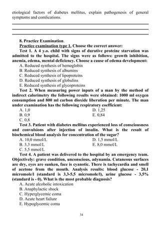 etiological factors of diabetes mellitus, explain pathogenesis of general
symptoms and comlications.
8. Practice Examination.
Practice examination type 1. Choose the correct answer:
Test 1. A 4 y.o. child with signs of durative proteine starvation was
admitted to the hospital. The signs were as follows: growth inhibition,
anemia, edema, mental deficiency. Choose a cause of edema development:
A. Reduced synthesis of hemoglobin
B. Reduced synthesis of albumins
C. Reduced synthesis of lipoproteins
D. Reduced synthesis of globulins
E. Reduced synthesis of glycoproteins
Test 2. When measuring power inputs of a man by the method of
indirect calorimetry the following results were obtained: 1000 ml oxygen
consumption and 800 ml carbon dioxide liberation per minute. The man
under examination has the following respiratory coefficient:
A. 1,0
B. 0,9
C. 0,8
D. 1,25
E. 0,84
Test 3. Patient with diabetes mellitus experienced loss of consciousness
and convulsions after injection of insulin. What is the result of
biochemical blood analysis for concentration of the sugar?
A. 10,0 mmol/L
B. 3,3 mmol/L
C. 5,5 mmol/L
D. 1,5 mmol/L
E. 8,0 mmol/L
Test 4. A patient was delivered to the hospital by an emergency team.
Objectively: grave condition, unconscious, adynamia. Cutaneous surfaces
are dry, eyes are sunken, face is cyanotic. There is tachycardia and smell
of acetone from the mouth. Analysis results: blood glucose - 20,1
micromole/l (standard is 3,3-5,5 micromole/l), urine glucose - 3,5%
(standard is - 0). What is the most probable diagnosis?
A. Acute alcoholic intoxication
B. Anaphylactic shock
C. Hyperglycemic coma
D. Acute heart failure
E. Hypoglycemic coma
34
 