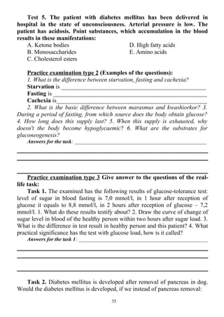 Test 5. The patient with diabetes mellitus has been delivered in
hospital in the state of unconsciousness. Arterial pressure is low. The
patient has acidosis. Point substances, which accumulation in the blood
results in these manifestations:
A. Ketone bodies
B. Monosaccharides
C. Cholesterol esters
D. High fatty acids
E. Amino acids
Practice examination type 2 (Examples of the questions):
1. What is the difference between starvation, fasting and cachexia?
Starvation is ________________________________________________
Fasting is ___________________________________________________
Cachexia is__________________________________________________
2. What is the basic difference between marasmus and kwashiorkor? 3.
During a period of fasting, from which source does the body obtain glucose?
4. How long does this supply last? 5. When this supply is exhausted, why
doesn't the body become hypoglycaemic? 6. What are the substrates for
gluconeogenesis?
Answers for the task: __________________________________________________
Practice examination type 3 Give answer to the questions of the real-
life task:
Task 1. The examined has the following results of glucose-tolerance test:
level of sugar in blood fasting is 7,0 mmol/l, in 1 hour after reception of
glucose it equals to 8,8 mmol/l, in 2 hours after reception of glucose – 7,2
mmol/l. 1. What do these results testify about? 2. Draw the curve of change of
sugar level in blood of the healthy person within two hours after sugar load. 3.
What is the difference in test result in healthy person and this patient? 4. What
practical significance has the test with glucose load, how is it called?
Answers for the task 1: _________________________________________________
Task 2. Diabetes mellitus is developed after removal of pancreas in dog.
Would the diabetes mellitus is developed, if we instead of pancreas removal:
35
 
