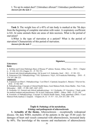 1. Tie up its output duct? 2.Introduce alloxan? 3.Introduce parathormone?
Answers for the task 2: _________________________________________________
Task 3. The weight loss of a 45% of rats body is marked at the 7th days
from the beginning of complete starvation with water. A respiratory coefficient
is 0,8. At some animals there are areas of skin necrosis. What is the period of
starvation?
1)What is the type of starvation at a patient? What is the period of
starvation? Characteristic of this period of starvation.
Answers for the task 3: _________________________________________________
Signature___________________
Literature:
Basic:
1. Robbins and Cotran Pathologic Basis of Disease 9th
edition./ Kumar, Abbas, Fauto. – 2013. – Chapter
6. – P. 228, 232–233, Chapter 19. – P. 739–751.
2. General and clinical pathophysiology. Ed. by prof. A.V. Kubyskin. Simf. – 2011. – P. 281–321.
3. Symeonova N.K. Pathophysiology / N.K. Symeonova // Kyiv, AUS medicine Publishing. – 2010. – P.
174–187, 200–223.
Additional:
1. Copstead Lee-Ellen C. Pathophysiology / Lee-Ellen C. Copstead, Jacquelyn L. Banasic // Elsevier Inc.
– 2010. – P. 942–987.
2. Pathophysiology, Concepts of Altered Health States, Carol Mattson Porth, Glenn Matfin.– New York,
Milwaukee. – 2009. – P. 998–1007, 1047–1075.
3. Gozhenko A.I. General and clinical pathophysiology / A.I. Gozhenko, I.P. Gurcalova // Study guide
for medical students and practitioners. Ed. by prof. Zaporozan, OSMU. –Odesa.–2005.– P.123–144.
4. Essentials of Pathophysiology: Concepts of Altered Health States, Trade paperback (2003) / Carol
Mattson Porth, Kathryn J. Gaspard. – Chapters 29, 32 – P. 517 – 521, 524–527, 560 – 578.
Topic 6: Pathology of fat metabolism.
Etiology and pathogenesis of atherosclerosis
1. Actuality of the theme. Atherosclerosis – exceptionally widespread
disease. On data WHO, mortalitis of the patients in the age 35-44 years for
damages of heart and vessels connected with atherosclerosis, increased lately
by 60%. The knowledge of the reasons and mechanisms of atherosclerosis
36
 