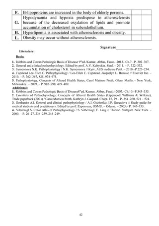 F. B-lipoproteins are increased in the body of elderly persons.
G.
Hypodynamia and hypoxia predispose to atherosclerosis
because of the decreased oxydation of lipids and promote
accumulation of cholesterol in subendothelium.
H. Hyperlipemia is associated with atherosclerosis and obesity.
L. Obesity may occur without atherosclerosis.
Signature___________________
Literature:
Basic:
1. Robbins and Cotran Pathologic Basis of Disease 9th
ed./Kumar, Abbas, Fauto.–2013.–Ch.7.–P. 302–307.
2. General and clinical pathophysiology. Edited by prof. A.V. Kubyskin. Simf. – 2011. – P. 322–332.
3. Symeonova N.K. Pathophysiology / N.K. Symeonova // Kyiv, AUS medicine Publ. – 2010.–P.223–234.
4. Copstead Lee-Ellen C. Pathophysiology / Lee-Ellen C. Copstead, Jacquelyn L. Banasic // Elsevier Inc. –
2010. – P. 362–367, 825, 974–975.
5. Pathophysiology, Concepts of Altered Health States, Carol Mattson Porth, Glenn Matfin.– New York,
Milwaukee. – 2009. – P. 982–998, 479–489.
Additional:
1. Robbins and Cotran Pathologic Basis of Disease8th
ed./Kumar, Abbas, Fauto.–2007.–Ch.10.–P.343–353.
2. Essentials of Pathophysiology: Concepts of Altered Health States (Lippincott Williams & Wilkins),
Trade paperback (2003) / Carol Mattson Porth, Kathryn J. Gaspard. Chapt. 15, 29 – P. 254–260, 521 – 524.
3. Gozhenko A.I. General and clinical pathophysiology / A.I. Gozhenko, I.P. Gurcalova // Study guide for
medical students and practitioners. Edited by prof. Zaporozan, OSMU. – Odessa. – 2005.– P. 145–153.
4. Silbernagl S. Color Atlas of Pathophysiology / S. Silbernagl, F. Lang // Thieme. Stuttgart. New York. –
2000. – P. 26–27, 236–239, 244–249.
42
 