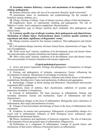 15. Secondary immune deficiency: reasons and mechanisms of development. AIDS:
etiology, pathogenesis.
16. Immune deficiency status, the way of its correction. Reaction "graft-versus-host".
17. Autoimmune status: its mechanisms and symptomatology (by the example of
hemolytic anemia, diabetes, etc.)
18. Allergy. Etiology of allergy. Types of allergic reactions, phases of their development.
19. Anaphylactic shock, its experimental modeling and pathogenesis. The role of
Sakharov’s works. Active and passive anaphylaxis. Desensitization.
20. Anaphylaxic type of allergic reactions (Ig-E mediated), their pathogenesis and
clinical forms.
21. Cytotoxic specific type of allergic reactions, their pathogenesis and clinical forms.
Mechanism of cellular injury. Posttransfusion shock. Cytotoxic specific reactions in
experiment and clinic; significance of Bogomolets’ works.
22. Allergic reactions caused by free immune complexes. Their pathogenesis and clinical
forms.
23. Cell-mediated allergic reactions: the basic clinical forms, characteristics of stages. The
role of lymphokines.
24. “Graft versus host” reaction, conditions of its development, acute and chronic forms.
The main principles of immune stimulation and immune suppression.
25. “Host versus graft” reaction, conditions of its development, acute and chronic forms.
The main principles of immune stimulation and immune suppression.
«Typical pathological processes»
1. Active and passive hyperemia. Etiology and pathogenesis. Consequences of changes
in microcirculation.
2. Etiology and pathogenesis of ischemia, consequences. Factors influencing the
development of ischemia. Mechanisms of cell damage in ischemia. Stasis.
3. Etiology and pathogenesis of thrombosis. Humoral and cellular factors of thrombosis
(endothelium, thrombocytes). Causes and mechanisms of adhesion and aggregation.
4. Hemorrhage. Changes in blood clotting and fibrinolysis. Disseminated intravascular
coagulation (DIC) syndrome.
5. Embolism, kinds of embolus, their classification, embolism of systemic and
pulmonary circulation. Consequences.
6. Concept of inflammation. The basic processes in inflammation. Primary and
secondary alteration: reasons and mechanisms. Types of inflammation and their
characteristics.
7. Biochemical changes in the focus of inflammation. Biologically active substances of
inflammation, their origin and mechanism of action.
8. Changes of microcirculation and drainage of tissue in the focus of inflammation, their
mechanism.
9. Exudation, its reasons and consequences. Pathogenesis of permeability changes of a
vessel wall in inflammation. Influence of BAS (biological active substances) upon
inflammation and hormonal factors.
10. Phases, mechanism and significance of leukocyte emigration. The role of leukocytes
in development of local and general signs of inflammation. Phagocytosis.
11. Proliferation as a component of inflammation. Concept of growth factors and
mechanisms of their action. Influence of hormonal factors on inflammation.
44
 
