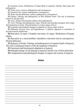 11. Isosmotic excess. Mechanisms of liquid delay in organism. Edemas, their types and
pathogenesis.
12. Water excess: reasons, pathogenesis and consequences.
13. Isosmotic loss: reasons, pathogenesis, consequences.
14. Water and salt deficiency: reasons, pathogenesis, consequences.
15. Edemas. Etiology and pathogenesis of their different forms. The role of hormonal
control of salt and water.
16. Toxic, allergic and traumatic edemas, their pathogenesis.
17. Fever. Etiology and pathogenesis, types. Primary and secondary pyrogens, their origin
and mechanism of action. Thermal balance in various stages of fever.
18. Functional and metabolic changes in organism at various stages of fever.
19. Difference between fever and hyperthermia. A dialectic approach to estimation of
feverish reaction significance.
20.Starvation, its types. Complete starvation, its stages. Mechanism of hungry
edema.
21.Starvation as a social problem. Qualitative starvation and its consequences.
Protein deficiency.
22.Hypoxia, its kinds. Etiology and pathogenesis of separate kinds of hypoxia.
The role of etiological factors in the development of hypoxia.
23.Functional and biochemical adaptation at hypoxia.
24.Pathophysiology of cell damage at hypoxia and the way of their protection.
25.Compensation and pathological changes in organs and systems at hypoxia.
Notes
46
 