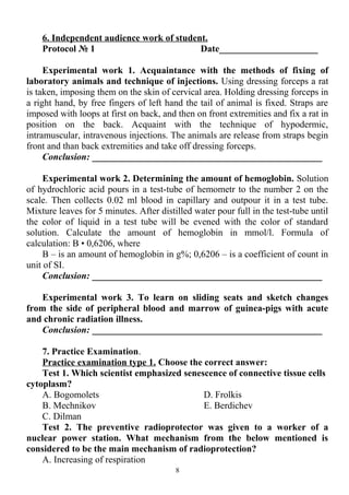 6. Independent audience work of student.
Protocol № 1 Date_____________________
Experimental work 1. Acquaintance with the methods of fixing of
laboratory animals and technique of injections. Using dressing forceps a rat
is taken, imposing them on the skin of cervical area. Holding dressing forceps in
a right hand, by free fingers of left hand the tail of animal is fixed. Straps are
imposed with loops at first on back, and then on front extremities and fix a rat in
position on the back. Acquaint with the technique of hypodermic,
intramuscular, intravenous injections. The animals are release from straps begin
front and than back extremities and take off dressing forceps.
Conclusion: _________________________________________________
Experimental work 2. Determining the amount of hemoglobin. Solution
of hydrochloric acid pours in a test-tube of hemometr to the number 2 on the
scale. Then collects 0.02 ml blood in capillary and outpour it in a test tube.
Mixture leaves for 5 minutes. After distilled water pour full in the test-tube until
the color of liquid in a test tube will be evened with the color of standard
solution. Calculate the amount of hemoglobin in mmol/l. Formula of
calculation: B • 0,6206, where
B – is an amount of hemoglobin in g%; 0,6206 – is a coefficient of count in
unit of SI.
Conclusion: _________________________________________________
Experimental work 3. To learn on sliding seats and sketch changes
from the side of peripheral blood and marrow of guinea-pigs with acute
and chronic radiation illness.
Conclusion: _________________________________________________
7. Practice Examination.
Practice examination type 1. Choose the correct answer:
Test 1. Which scientist emphasized senescence of connective tissue cells
cytoplasm?
A. Bogomolets
B. Mechnikov
C. Dilman
D. Frolkis
E. Berdichev
Test 2. The preventive radioprotector was given to a worker of a
nuclear power station. What mechanism from the below mentioned is
considered to be the main mechanism of radioprotection?
A. Increasing of respiration
8
 