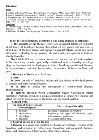 11
Literature:
Basic:
1. Robbins and Cotran Pathologic Basis of Disease 9thed./Kumar, Abbas, Fauto.–2015.–Ch.9.–P.426–432.
2. General and clinical pathophysiology. Edited by prof. A.V. Kubyskin. Simferopol. – 2011. – P. 17–85.
3. Pathophysiology, N.K. Symeonova. Kyiv, AUS medicine Publishing. – 2010. – P. 24–34.
4. Copstead Lee-Ellen C. Pathophysiology / Lee-Ellen C. Copstead, Jacquelyn L. Banasic // Elsevier Inc. –
2010. – P. 3–13, 1280–1283.
Additional:
1. Pathophysiology, Concepts of Altered Health States, Carol Mattson Porth, Glenn Matfin.– New York,
Milwaukee. – 2009. – P. 2–10.
2. J.B.Walter I.C.Talbot General pathology. Seventh edition. – 1996. – P. 1–17.
Topic 2: Role of heredity, constitution and aging changes in pathology.
1. The actuality of the theme. Genetic and congenital defects are important
at all levels of healthcare because they affect all age groups and can involve
almost any of the body tissues and organs. Congenital defects, sometimes called
birth defects, develop during prenatal life and usually are apparent at birth or
shortly thereafter.
About 2000 different hereditary diseases are known now. 4 % of new-born
suffer from these or other genetically conditioned defects. Heredity pathology
plays an important role in development of such hereditary conditioned diseases,
as atherosclerosis, essential hypertension, rheumatism, diabetes mellitus, and
gout.
2. Duration of the class – 1 h 30 min.
3. Aim:
To know the role of hereditary factors and constitution in the development
of diseases and pathological processes.
To be able: to analyze the pathogenesis of chromosomal diseases,
phenylketonuria.
To perform practical work: Characterize fragile X-associated mental
retardation syndrome produces a unique combination of phenotypic features that
affect the central nervous system, the testes, and the cranial skeleton.
4. Basic level.
The name of the previous and
future disciplines
The receiving of the skills
1. histology
2. biochemistry
3. physiology
4. pediatrics
Encoding of hereditary information.
Legitimacy and types of hereditary signs
transmission in generations.
Cytological genetic base.
5. Control questions of the theme:
1.Heredity as a cause and condition of disease development. Relation of the
hereditary and acquired in pathogenesis. Hereditary and congenital diseases.
Gene- and phenocopies. Classification of hereditary diseases.
 