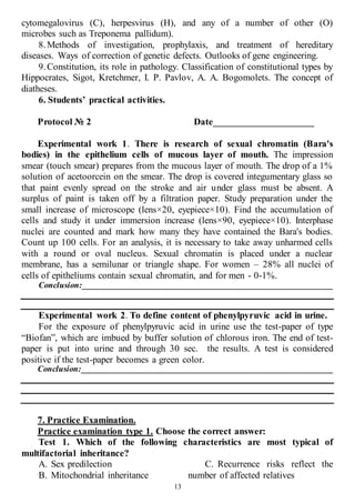 13
cytomegalovirus (C), herpesvirus (H), and any of a number of other (O)
microbes such as Treponema pallidum).
8.Methods of investigation, prophylaxis, and treatment of hereditary
diseases. Ways of correction of genetic defects. Outlooks of gene engineering.
9.Constitution, its role in pathology. Classification of constitutional types by
Hippocrates, Sigot, Kretchmer, I. P. Pavlov, A. A. Bogomolets. The concept of
diatheses.
6. Students’ practical activities.
Protocol № 2 Date_____________________
Experimental work 1. There is research of sexual chromatin (Bara's
bodies) in the epithelium cells of mucous layer of mouth. The impression
smear (touch smear) prepares from the mucous layer of mouth. The drop of a 1%
solution of acetoorcein on the smear. The drop is covered integumentary glass so
that paint evenly spread on the stroke and air under glass must be absent. A
surplus of paint is taken off by a filtration paper. Study preparation under the
small increase of microscope (lens×20, eyepiece×10). Find the accumulation of
cells and study it under immersion increase (lens×90, eyepiece×10). Interphase
nuclei are counted and mark how many they have contained the Bara's bodies.
Count up 100 cells. For an analysis, it is necessary to take away unharmed cells
with a round or oval nucleus. Sexual chromatin is placed under a nuclear
membrane, has a semilunar or triangle shape. For women – 28% all nuclei of
cells of epitheliums contain sexual chromatin, and for men - 0-1%.
Conclusion:____________________________________________________________
Experimental work 2. To define content of phenylpyruvic acid in urine.
For the exposure of phenylpyruvic acid in urine use the test-paper of type
“Biofan”, which are imbued by buffer solution of chlorous iron. The end of test-
paper is put into urine and through 30 sec. the results. A test is considered
positive if the test-paper becomes a green color.
Conclusion:____________________________________________________________
7. Practice Examination.
Practice examination type 1. Choose the correct answer:
Test 1. Which of the following characteristics are most typical of
multifactorial inheritance?
A. Sex predilection
B. Mitochondrial inheritance
C. Recurrence risks reflect the
number of affected relatives
 