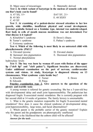 14
D. Major cause of miscarriages E. Maternally derived
Test 2. In which variant of karyotype in the nucleus of somatic cells only
one Bar’s body can be found?
A. 47 XX, 15+
B. 45 XO
C. 45 XY
D.47 XY, 21+
E. 48 XXXY
Test 3. At examining of a patient-doctor stressed attention to her low
growth, wide shieldlike, insufficient physical and sexual development.
External genitalia formed on a feminine type, internal was underdeveloped.
Barr body in cells of mouth mucous membrane was not determined. For
what disease is it typical?
A. Klinefelter’s syndrome
B. Turner’s syndrome
C. Х-trisomy syndrome
D. Down’s illness
Е. Pathau’s syndrome
Test 4. Which of the following is most likely in an untreated child with
phenylketonuria (PKU)?
A. Elevated tyrosine
B. Increased skin pigmentation
C. Normal phenylalanine
hydroxylase levels
D. Elevated alanine
E. Decreased skin pigmentation
Test 5. The boy was born by woman 45 years with fission of the upper
lip ("cleft lip" and "cleft palate"). Significant breaches are discovered.
Under additional examination on the part of nervous, cardiovascular
systems and visions. At study, Karyotype is diagnosed trisomy on 13
chromosomes. What syndrome exists beside boy?
A. Klinefelter
B. Edwards
C. Turner
D. Patau
E. Down
Practice examination type 2. Give answers to the questions of the
picture and real-life task:
A young woman is referred for genetic counseling. She has a 3-year-old boy
with developmental delay and small joint hyperextensibility. The pediatrician has
diagnosed fragile X-associated mental retardation. She is currently pregnant with
her second child at 14 weeks of gestation. The family history is unremarkable.
1. What is the genetic mutation responsible for fragile X-associated mental
retardation? How does it cause the clinical syndrome of developmental delay,
joint hyperextensibility, large testes, and facial abnormalities?
2. Which parent is the probable carrier of the genetic mutation? Explain
why this parent and the grandparents are phenotypically unaffected.
3. What is the likelihood that the unborn child will be affected?
Answer for the task: ____________________________________________
______________________________________________________________________
______________________________________________________________________
 
