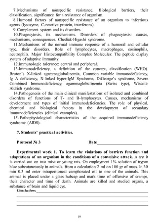 19
7.Mechanisms of nonspecific resistance. Biological barriers, their
classification, significance for a resistance of organism.
8.Humoral factors of nonspecific resistance of an organism to infectious
agents (lysozyme, C-reactive protein, interferons).
9.Complement system and its disorders.
10.Phagocytosis, its mechanisms. Disorders of phagocytosis: causes,
mechanisms, consequences. Chediak-Higashi syndrome.
11.Mechanisms of the normal immune response of a humoral and cellular
type, their disorders. Role of lymphocytes, macrophages, eosinophils,
neutrophils. Major Histocompatibility Complex Molecules: The peptide display
system of adaptive immunity.
12.Immunologic tolerance: central and peripheral.
13.Immunodeficiency, a definition of the concept, classification (WHO).
Bruton’s X-linked agammaglobulinemia, Common variable immunodeficiency,
Ig A deficiency, X-linked hyper-IgM Syndrome, DiGeorge’s syndrome, Severe
Combined Immunodeficiency, agammaglobulinemia (Swiss type), Wiscott-
Aldrich syndrome.
14.Pathogenesis of the main clinical manifestations of isolated and combined
disorders of functions of T- and B-lymphocytes. Causes, mechanisms of
development and types of initial immunodeficiencies. The role of physical,
chemical and biological factors in the development of secondary
immunodeficiencies (clinical examples).
15. Pathophysiological characteristics of the acquired immunodeficiency
syndrome (AIDS).
7. Students’ practical activities.
Protocol № 3 Date_____________________
Experimental work 1. To learn the violations of barriers function and
adaptations of an organism in the conditions of a convulsive attack. A test it
is carried out on two mise or young rats. On employment 1% solution of trypan
blue subcutaneously in animals, from a calculation 2 ml on 100 gr of mass. In 30
min 0,3 ml enter intraperitoneal camphorated oil to one of the animals. This
animal is placed under a glass hubcap and mark time of offensive of cramps,
their character and time of death. Animals are killed and studied organs, a
substance of brain and liquid eye.
Conclusion: ____________________________________________________________
______________________________________________________________________
______________________________________________________________________
______________________________________________________________________
 