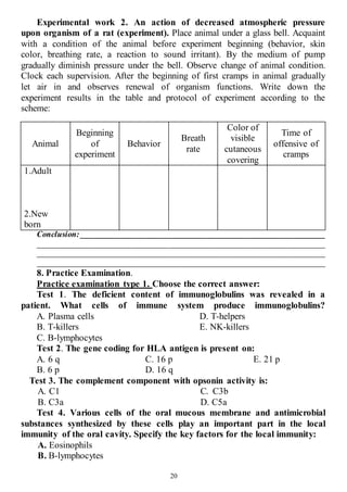 20
Experimental work 2. An action of decreased atmospheric pressure
upon organism of a rat (experiment). Place animal under a glass bell. Acquaint
with a condition of the animal before experiment beginning (behavior, skin
color, breathing rate, a reaction to sound irritant). By the medium of pump
gradually diminish pressure under the bell. Observe change of animal condition.
Clock each supervision. After the beginning of first cramps in animal gradually
let air in and observes renewal of organism functions. Write down the
experiment results in the table and protocol of experiment according to the
scheme:
Animal
Beginning
of
experiment
Behavior
Breath
rate
Color of
visible
cutaneous
covering
Time of
offensive of
cramps
1.Adult
2.New
born
Conclusion: ____________________________________________________________
______________________________________________________________________
______________________________________________________________________
______________________________________________________________________
8. Practice Examination.
Practice examination type 1. Choose the correct answer:
Test 1. The deficient content of immunoglobulins was revealed in a
patient. What cells of immune system produce immunoglobulins?
A. Plasma cells
B. T-killers
C. B-lymphocytes
D. T-helpers
E. NK-killers
Test 2. The gene coding for HLA antigen is present on:
A. 6 q
B. 6 p
C. 16 p
D. 16 q
E. 21 p
Test 3. The complement component with opsonin activity is:
А. C1
В. С3а
C. C3b
D. С5а
Test 4. Various cells of the oral mucous membrane and antimicrobial
substances synthesized by these cells play an important part in the local
immunity of the oral cavity. Specify the key factors for the local immunity:
A. Eosinophils
B. B-lymphocytes
 