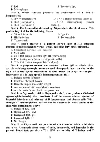21
C. IgG
D. Macrophages
E. Secretory IgA
Test 5. Which cytokine promotes the proliferation of T and B
lymphocytes?
A. IFN-γ (interferon γ)
B. IL-2 (interleukin 2)
C. IL-4 (interleukin 4)
D. TNF-α (tumor necrosis factor α)
E.TGF-β (transforming growth
factor β)
Test 6. The immunoblot detected gp120 protein in the blood serum. This
protein is typical for the following disease:
A. Virus B hepatitis
B. HIV-infection
C. Tuberculosis
D. Syphilis
E. Poliomyelitis
Test 7. Blood analysis of a patient showed signs of HIV infection
(human immunodeficiency virus). Which cells does HIV-virus primarily?
A. Specialized nervous cells (neurons)
B. Mast cells
C. Cells that contain receptor IgM (B-lymphocytes)
D. Proliferating cells (stem hematoplastic cells)
E. Cells that contain receptor T4 (T-helpers)
Test 8. A pregnant woman was detected to have IgM to rubella virus.
An obstetriciangynecologist recommended therapeutic abortion due to the
high risk of teratogenic affection of the fetus. Detection of IgM was of great
importance as it is these specific immunoglobulins that:
A. Indicate recent infection
B. Penetrate placental barrier
C. Have the largest molecular weight
D. Are associated with anaphylactic reactions
E. Are the main factor of antiviral protection
Test 9. A 5-year-old child is diagnosed with Bruton syndrome (X-linked
agammaglobulinemia) that manifests itself in severe clinical course of
bacterial infections and absence of B lymphocytes and plasma cells. What
changes of immunoglobulin content can be observed in blood serum of the
child with immunodeficiency?
A. Increased IgA, IgM
B. Decreased IgA, IgM
C. Decreased IgD, IgE
D. Increased IgD, IgE
E. No changes
Test 10. A 13-year-old boy presents with eczematous rashes on his shins
and torso. Anamnesis states cases of otitis, pneumonia, and furuncles in the
patient. Blood test: platelets - 70 · 109
/l, low activity of T helper and T
 