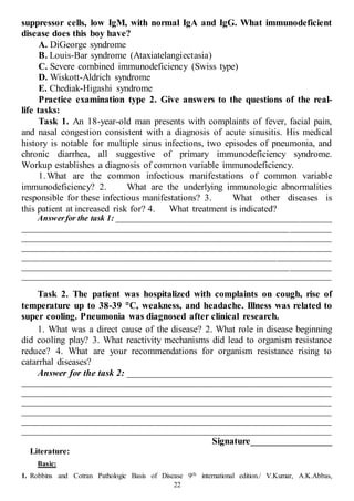 22
suppressor cells, low IgM, with normal IgA and IgG. What immunodeficient
disease does this boy have?
A. DiGeorge syndrome
B. Louis-Bar syndrome (Ataxiatelangiectasia)
C. Severe combined immunodeficiency (Swiss type)
D. Wiskott-Aldrich syndrome
E. Chediak-Higashi syndrome
Practice examination type 2. Give answers to the questions of the real-
life tasks:
Task 1. An 18-year-old man presents with complaints of fever, facial pain,
and nasal congestion consistent with a diagnosis of acute sinusitis. His medical
history is notable for multiple sinus infections, two episodes of pneumonia, and
chronic diarrhea, all suggestive of primary immunodeficiency syndrome.
Workup establishes a diagnosis of common variable immunodeficiency.
1.What are the common infectious manifestations of common variable
immunodeficiency? 2. What are the underlying immunologic abnormalities
responsible for these infectious manifestations? 3. What other diseases is
this patient at increased risk for? 4. What treatment is indicated?
Answerfor the task 1: ___________________________________________________
__________________________________________________________________________
__________________________________________________________________________
__________________________________________________________________________
__________________________________________________________________________
__________________________________________________________________________
__________________________________________________________________________
Task 2. The patient was hospitalized with complaints on cough, rise of
temperature up to 38-39 C, weakness, and headache. Illness was related to
super cooling. Pneumonia was diagnosed after clinical research.
1. What was a direct cause of the disease? 2. What role in disease beginning
did cooling play? 3. What reactivity mechanisms did lead to organism resistance
reduce? 4. What are your recommendations for organism resistance rising to
catarrhal diseases?
Answer for the task 2: ___________________________________________
__________________________________________________________________________
__________________________________________________________________________
__________________________________________________________________________
__________________________________________________________________________
__________________________________________________________________________
__________________________________________________________________________
Signature___________________
Literature:
Basic:
1. Robbins and Cotran Pathologic Basis of Disease 9th international edition./ V.Kumar, A.K.Abbas,
 