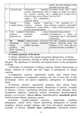 24
amines and other mediators from
basophils and mast cells.
2. Cytotoxic type Autoimmune hemolytic
anemia, erythroblastosis feta-
lis, cytotoxic reactions the
action of large doses ofBogo-
mglets’s ACS (antireticular
cytotoxic serum)
Formation of IgG, IgM → binds
to antigen on target cell surface
→ phagocytosis of target cell or
lysis by C8,9
3. Immune
complex disease
Arthus reaction serum
sickness, systemic lupus
erythematosus, certain forms
of acute glomerulonephritis
Ag + Ab →activated Co →
attracted complexes neutrophills
→ release of lysosomal enzymes
4. Cell – mediated
(delayer)
hypersensivity
Tuberculosis, contact
dermatitis, transplant
rejection
Sensitized thymus-derived
T-lymphocytes → release of
lymphokines and T-cell-mediated
cytotoxicity.
5. By Roight
Stimulating
allergic
reactions. Via
BAS, hormones,
mediators
Collagen diseases, connective
tissue diseases, rheumatoid
arthritis and other.
The cells, containing Ag, begin to
function intensively under the
influence of Ab. Than cells are
secreted hormones or mediators.
6. Control questions of the theme:
1. Allergy. Definition of the concept and general characteristics of allergy.
2. Allergy and immunity. Etiology of allergy, kinds of exo- and endogenous
allergens. The significance of hereditary and acquired factors in the development
of allergy.
3. Principles of classification of allergic reactions. General characteristics of
allergic reactions by Cumbs and Gell. Stages of pathogenesis of allergic
reactions.
4. Anaphylactic reactions: experimental models, main clinical forms.
Immune mechanisms of anaphylactic reactions, the role of mast cells in their
development. Active and passive anaphylaxis, pathogenesis of anaphylactic
shock.
5. Cytotoxic reactions: experimental modeling, main clinical forms.
Mechanisms of antibody-mediated diseases. Mechanisms of cytolysis. Examples
of diseases, cytotoxic: autoimmune hemolytic anemia, acute rheumatic fever,
Goodpasture syndrome, transfusion reaction, autoimmune thrombocytopenic
purpura; non-cytotoxic: Graves disease (hyperthyroidism), myasthenia gravis,
insulin-resistant diabetes, pernicious anemia.
6. Immune complex-mediated reactions, experimental modeling,
pathogenesis, clinical forms. Factors determining pathogenesis of immune
complexes. Immune complex damages, their local and general manifestations.
Examples of diseases: Systemic lupus erythematosus, rheumatoid arthritis,
 