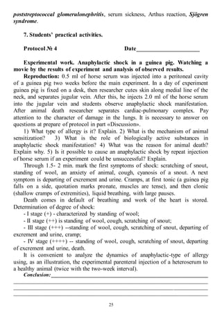 25
poststreptococcal glomerulonephritis, serum sickness, Arthus reaction, Sjögren
syndrome.
7. Students’ practical activities.
Protocol № 4 Date_____________________
Experimental work. Anaphylactic shock in a guinea pig. Watching a
movie by the results of experiment and analysis of observed results.
Reproduction: 0.5 ml of horse serum was injected into a peritoneal cavity
of a guinea pig two weeks before the main experiment. In a day of experiment
guinea pig is fixed on a desk, then researcher cutes skin along medial line of the
neck, and separates jugular vein. After this, he injects 2.0 ml of the horse serum
into the jugular vein and students observe anaphylactic shock manifestation.
After animal death researcher separates cardiac-pulmonary complex. Pay
attention to the character of damage in the lungs. It is necessary to answer on
questions at prepare of protocol in part «Discussion».
1) What type of allergy is it? Explain. 2) What is the mechanism of animal
sensitization? 3) What is the role of biologically active substances in
anaphylactic shock manifestation? 4) What was the reason for animal death?
Explain why. 5) Is it possible to cause an anaphylactic shock by repeat injection
of horse serum if an experiment could be unsuccessful? Explain.
Through 1.5- 2 min. mark the first symptoms of shock: scratching of snout,
standing of wool, an anxiety of animal, cough, cyanosis of a snout. A next
symptom is departing of excrement and urine. Cramps, at first tonic (a guinea pig
falls on a side, quotation marks pronate, muscles are tense), and then clonic
(shallow cramps of extremities), liquid breathing, with large pauses.
Death comes in default of breathing and work of the heart is stored.
Determination of degree of shock:
- I stage (+) - characterized by standing of wool;
- II stage (++) is standing of wool, cough, scratching of snout;
- III stage (+++) --standing of wool, cough, scratching of snout, departing of
excrement and urine, cramp;
- IV stage (++++) -- standing of wool, cough, scratching of snout, departing
of excrement and urine, death.
It is convenient to analyze the dynamics of anaphylactic-type of allergy
using, as an illustration, the experimental parenteral injection of a heteroserum to
a healthy animal (twice with the two-week interval).
Conclusion: ____________________________________________________________
__________________________________________________________________________
__________________________________________________________________________
__________________________________________________________________________
 