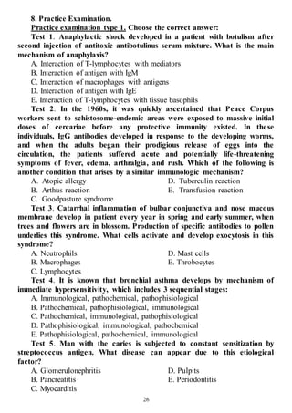 26
8. Practice Examination.
Practice examination type 1. Choose the correct answer:
Test 1. Anaphylactic shock developed in a patient with botulism after
second injection of antitoxic antibotulinus serum mixture. What is the main
mechanism of anaphylaxis?
A. Interaction of T-lymphocytes with mediators
B. Interaction of antigen with IgM
C. Interaction of macrophages with antigens
D. Interaction of antigen with IgE
E. Interaction of T-lymphocytes with tissue basophils
Test 2. In the 1960s, it was quickly ascertained that Peace Corpus
workers sent to schistosome-endemic areas were exposed to massive initial
doses of cercariae before any protective immunity existed. In these
individuals, IgG antibodies developed in response to the developing worms,
and when the adults began their prodigious release of eggs into the
circulation, the patients suffered acute and potentially life-threatening
symptoms of fever, edema, arthralgia, and rush. Which of the following is
another condition that arises by a similar immunologic mechanism?
A. Atopic allergy
B. Arthus reaction
C. Goodpasture syndrome
D. Tuberculin reaction
E. Transfusion reaction
Test 3. Catarrhal inflammation of bulbar conjunctiva and nose mucous
membrane develop in patient every year in spring and early summer, when
trees and flowers are in blossom. Production of specific antibodies to pollen
underlies this syndrome. What cells activate and develop exocytosis in this
syndrome?
A. Neutrophils
B. Macrophages
C. Lymphocytes
D. Mast cells
E. Throbocytes
Test 4. It is known that bronchial asthma develops by mechanism of
immediate hypersensitivity, which includes 3 sequential stages:
A. Immunological, pathochemical, pathophisiological
B. Pathochemical, pathophisiological, immunological
C. Pathochemical, immunological, pathophisiological
D. Pathophisiological, immunological, pathochemical
E. Pathophisiological, pathochemical, immunological
Test 5. Man with the caries is subjected to constant sensitization by
streptococcus antigen. What disease can appear due to this etiological
factor?
A. Glomerulonephritis
B. Pancreatitis
C. Myocarditis
D. Pulpits
E. Periodontitis
 