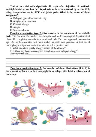 Test 6. A child with diphtheria 10 days after injection of antitoxic
antidiphtherial serum has developed skin rash, accompanied by severe itch,
rising temperature up to 380C and joints pain. What is the cause of these
symptoms?
A. Delayed type of hypersensitivity
B. Anaphylactic reaction
C. Contact allergy
D. Atopia
E. Serum sickness
Practice examination type 2. Give answer to the questions of the real-life
task: The 36 year old worker was hospitalized to dermatological department of
clinic. He complains on rash skin hands and itch. The rash appeared two months
ago. An application skin test with nickel sulphate was positive. A test on of
macrophages migration inhibition with nickel is positive too.
1. What one does testify allergy nature of the disease?
2. Is there any base to recognize this disease as a delayed allergy?
Answerfor the task______________________________________________________
__________________________________________________________________________
__________________________________________________________________________
__________________________________________________________________________
__________________________________________________________________________
Practice examination type 3. Put number of these illustrations (1 to 6) in
the correct order as to how anaphylaxis develops with brief explanation of
each step.
 