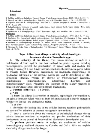 28
Signature___________________
Literature:
Basic:
1. Robbins and Cotran Pathologic Basis of Disease 9thed./Kumar, Abbas, Fauto.–2013.– Ch.4.–P.109–117.
2. General and clinical pathophysiology. Edited by prof. A.V. Kubyskin. Simfer. – 2011. – P. 233–257.
3. Copstead Lee-Ellen C. Pathophysiology / Lee-Ellen C. Copstead, Jacquelyn L. Banasic // Elsevier Inc. –
2010. – P. 222–241.
4. Pathophysiology, Concepts of Altered Health States, Carol Mattson Porth, Glenn Matfin.– New York,
Milwaukee. – 2009. – P. 410–424.
5. Symeonova N.K. Pathophysiology. – N.K. Symeonova. Kyiv, AUS medicine Publ. – 2010.–P.87–100.
Additional:
1. Robbins and Cotran Pathologic Basis of Disease 8thed./Kumar, Abbas, Fauto. –2007.–Ch.7.–P.119–152.
2. Gozhenko A.I. General and clinical pathophysiology / A.I. Gozhenko, I.P. Gurcalova // Study guide for
medical students and practitioners. Edited by prof. Zaporozan, OSMU. – Odessa. – 2005.– P. 96–104.
3. Essentials of Pathophysiology: Concepts of Altered Health States (Lippincott Williams & Wilkins),
Trade paperback (2003) / Carol Mattson Porth, Kathryn J. Gaspard. Chapter 10. – P. 168 – 177.
4. Silbernagl S. Color Atlas of Pathophysiology / S. Silbernagl, F. Lang // Thieme. Stuttgart. New York. –
2000. – P. 52–59.
Topic 5: Reactions of hypersensitivity of a delayed type.
Autoimune diseases. Transplantology.
1. The actuality of the theme. The human immune network is a
multifaceted defense system that has evolved to protect against invading
microorganisms, prevent the proliferation of cancer cells, and mediate the
healing of damaged tissue. Under normal conditions, the immune response deters
or prevents disease. However, occasionally the inadequate, inappropriate, or
misdirected activation of the immune system can lead to debilitating or life-
threatening illnesses, typified by allergic or hypersensitivity reactions,
transplantation immunopathology, autoimmune disorders, and
immunodeficiency states. Preventing and treatment of the allergy reactions is
based on knowledge about their development mechanisms.
2. Duration of the class – 1 h 30 min.
3. Aim:
To know that allergy is a complex of breaches, appearing in our organism by
the cellular immunological reactions. Both inflammation and allergy is protective
response on the exo- and endogenous factor.
To be able:
1) determine the leading link of the cellular immune reactions pathogenesis
and cause-effect relations of separate pathogenetic mechanisms;
2) draw a conclusion about the character of pathological changes during
cellular immune reactions in organism and possible mechanisms of their
development on the ground of functional and biochemical investigation data.
To perform practical work: to analyse the mechanisms of cellular
immunologycally mediated disorders by Coombs and Gell (1968) and explain
stimulating allergic reactions by Roight.
 