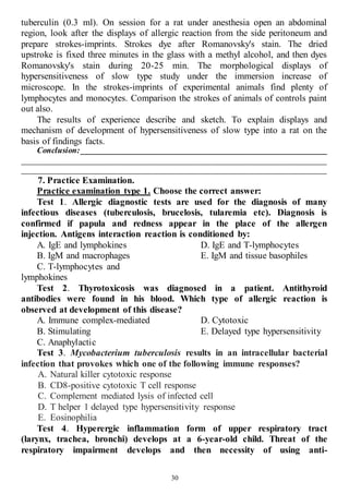 30
tuberculin (0.3 ml). On session for a rat under anesthesia open an abdominal
region, look after the displays of allergic reaction from the side peritoneum and
prepare strokes-imprints. Strokes dye after Romanovsky's stain. The dried
upstroke is fixed three minutes in the glass with a methyl alcohol, and then dyes
Romanovsky's stain during 20-25 min. The morphological displays of
hypersensitiveness of slow type study under the immersion increase of
microscope. In the strokes-imprints of experimental animals find plenty of
lymphocytes and monocytes. Comparison the strokes of animals of controls paint
out also.
The results of experience describe and sketch. To explain displays and
mechanism of development of hypersensitiveness of slow type into a rat on the
basis of findings facts.
Conclusion: ____________________________________________________________
__________________________________________________________________________
__________________________________________________________________________
7. Practice Examination.
Practice examination type 1. Choose the correct answer:
Test 1. Allergic diagnostic tests are used for the diagnosis of many
infectious diseases (tuberculosis, brucelosis, tularemia etc). Diagnosis is
confirmed if papula and redness appear in the place of the allergen
injection. Antigens interaction reaction is conditioned by:
A. IgE and lymphokines
B. IgM and macrophages
C. T-lymphocytes and
lymphokines
D. IgE and T-lymphocytes
E. IgM and tissue basophiles
Test 2. Thyrotoxicosis was diagnosed in a patient. Antithyroid
antibodies were found in his blood. Which type of allergic reaction is
observed at development of this disease?
A. Immune complex-mediated
B. Stimulating
C. Anaphylactic
D. Cytotoxic
E. Delayed type hypersensitivity
Test 3. Mycobacterium tuberculosis results in an intracellular bacterial
infection that provokes which one of the following immune responses?
A. Natural killer cytotoxic response
B. CD8-positive cytotoxic T cell response
C. Complement mediated lysis of infected cell
D. T helper 1 delayed type hypersensitivity response
E. Eosinophilia
Test 4. Hyperergic inflammation form of upper respiratory tract
(larynx, trachea, bronchi) develops at a 6-year-old child. Threat of the
respiratory impairment develops and then necessity of using anti-
 