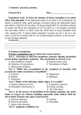 35
7. Students’ practical activities
Protocol № 6 Date_____________________
Experiment work. To learn the damage of tissues basophile in rat under
effect with adrenalin. In the abdominal region of rat enter 5 ml of hemocoel. An
animal is killed by ether; good massage a stomach, dissect the abdominal region
and collect a liquid in the test-tube. To the got liquid add 0.1% alcoholic solution
of neutral red (from the calculation of 0.2 ml paint on 1 ml liquids). Carefully
mix and make strokes in which study the initial state of tissue basophile (lens
90, eyepiece10). A liquid which remained is poured out for 1 ml in 2 test
tubes: in the first (control) add 0.2 ml of physiological solution, in the second –
0.2 ml (20 μkg) adrenalin.
Conclusion:____________________________________________________________
__________________________________________________________________________
__________________________________________________________________________
__________________________________________________________________________
8. Practice Examination.
Practice examination type 1: Choose the correct answer:
Test 1. Activation of universal membrane structure injuring mechanism
occurs during reperfusion syndrome. This mechanism is referred to as:
A. Beta-oxidation of lipids
B. Oxidation of cytochromes
C. Microsomal oxidation
D. Knoop-Lienen cycle
E. Peroxidation of lipids
Test 2. Which ions accumulation in the cytoplasm of muscular cells
accounts for stable constriction of myofibrils?
A. Calcium
B. Sodium
C. Potassium
D. Magnesium
E. Hydrogen
Test 3. Which of the following cellular injury is reversible?
A. Hyaline deposits in Liver
B. Dystrophic calcification in
tissue
C. Coagulative necrosis
D. Cloudy swelling
E. All of the above
Test 4. In the process of metabolism in the human organism, the active
forms of oxygen are formed, including superoxide anion radical. With the
aid of which ferments this anion is inactivated?
A. Glucose reductase
B. Glucose peroxidase
C. Super oxide dimutase
D. Catalase
E. Peroxidase
Test 5. Apoptosis is inhibited by:
 