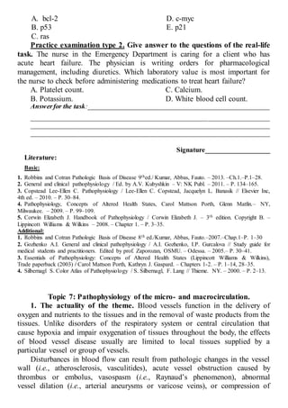 A. bcl-2
B. p53
С. ras
D. c-myc
E. p21
Practice examination type 2. Give answer to the questions of the real-life
task. The nurse in the Emergency Department is caring for a client who has
acute heart failure. The physician is writing orders for pharmacological
management, including diuretics. Which laboratory value is most important for
the nurse to check before administering medications to treat heart failure?
A. Platelet count.
B. Potassium.
C. Calcium.
D. White blood cell count.
Answerfor the task:_____________________________________________________
______________________________________________________________________
______________________________________________________________________
______________________________________________________________________
Signature___________________
Literature:
Basic:
1. Robbins and Cotran Pathologic Basis of Disease 9thed./ Kumar, Abbas, Fauto. – 2013. –Ch.1.–P.1–28.
2. General and clinical pathophysiology / Ed. by A.V. Kubyshkin – V: NK Publ. – 2011. – P. 134–165.
3. Copstead Lee-Ellen C. Pathophysiology / Lee-Ellen C. Copstead, Jacquelyn L. Banasik // Elsevier Inc,
4th ed. – 2010. – P. 30–84.
4. Pathophysiology, Concepts of Altered Health States, Carol Mattson Porth, Glenn Matfin.– NY,
Milwaukee. – 2009. – P. 99–109.
5. Corwin Elizabeth J. Handbook of Pathophysiology / Corwin Elizabeth J. – 3th edition. Copyright В. –
Lippincott Williams & Wilkins – 2008. – Chapter 1. – P. 3–35.
Additional:
1. Robbins and Cotran Pathologic Basis of Disease 8th ed./Kumar, Abbas, Fauto.–2007.–Chap.1–P. 1–30
2. Gozhenko A.I. General and clinical pathophysiology / A.I. Gozhenko, I.P. Gurcalova // Study guide for
medical students and practitioners. Edited by prof. Zaporozan, OSMU. – Odessa. – 2005.– P. 30–41.
3. Essentials of Pathophysiology: Concepts of Altered Health States (Lippincott Williams & Wilkins),
Trade paperback (2003) / Carol Mattson Porth, Kathryn J. Gaspard. – Сhapters 1-2. – P. 1–14, 28–35.
4. Silbernagl S. Color Atlas of Pathophysiology / S. Silbernagl, F. Lang // Thieme. NY. – 2000. – P. 2–13.
Topic 7: Pathophysiology of the micro- and macrocirculation.
1. The actuality of the theme. Blood vessels function in the delivery of
oxygen and nutrients to the tissues and in the removal of waste products from the
tissues. Unlike disorders of the respiratory system or central circulation that
cause hypoxia and impair oxygenation of tissues throughout the body, the effects
of blood vessel disease usually are limited to local tissues supplied by a
particular vessel or group of vessels.
Disturbances in blood flow can result from pathologic changes in the vessel
wall (i.e., atherosclerosis, vasculitides), acute vessel obstruction caused by
thrombus or embolus, vasospasm (i.e., Raynaud’s phenomenon), abnormal
vessel dilation (i.e., arterial aneurysms or varicose veins), or compression of
 