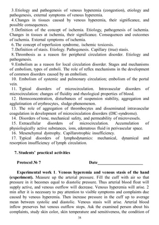 38
3.Etiology and pathogenesis of venous hyperemia (congestion), etiology and
pathogenesis, external symptoms of venous hyperemia.
4.Changes in tissues caused by venous hyperemia, their significance, and
possible consequences.
5.Definition of the concept of ischemia. Etiology, pathogenesis of ischemia.
Changes in tissues at ischemia, their significance. Consequences and outcomes
of ischemia. External symptoms of ischemia.
6.The concept of reperfusion syndrome, ischemic toxicosis.
7.Definition of stasis. Etiology. Pathogenesis. Capillary (true) stasis.
8.Thrombosis as a reason for peripheral circulation disorder. Etiology and
pathogenesis.
9.Embolism as a reason for local circulation disorder. Stages and mechanisms
of embolism, types of emboli. The role of reflex mechanisms in the development
of common disorders caused by an embolism.
10. Embolism of systemic and pulmonary circulation; embolism of the portal
vein.
11. Typical disorders of microcirculation. Intravascular disorders of
microcirculation: changes of fluidity and rheological properties of blood.
12. Hemoconcentration, disturbances of suspension stability, aggregation and
agglutination of erythrocytes, sludge-phenomenon.
13. The role of aggregation of thrombocytes and disseminated intravascular
coagulation in development of microcirculation disorders (DIC-syndrome).
14. Disorders of tone, mechanical safety, and permeability of microvessels.
15. Extracellular disorders of microcirculation. Accumulation of
physiologically active substances, ions, edematous fluid in perivascular space.
16. Mesenchymal dystrophy. Capillarotrophic insufficiency.
17. Typical disorders of lymphodynamics: mechanical, dynamical and
resorption insufficiency of lymph circulation.
7. Students’ practical activities
Protocol № 7 Date_____________________
Experimental work 1. Venous hyperemia and venous stasis of the hand
(experiment). Measure up the arterial pressure. Fill the cuff with air so that
pressure in it becomes equal to diastolic pressure. Thus arterial blood float will
supply active, and venous outflow will decrease. Venous hyperemia will arise. 2
min after it is necessary to pay attention to visible symptoms and complaints due
caused by venous hyperemia. Then increase pressure in the cuff up to average
mean between systolic and diastolic. Venous stasis will arise. Arterial blood
inflow preserves but venous outflow stops. Ask the examined person about his
complaints, study skin color, skin temperature and sensitiveness, the condition of
 