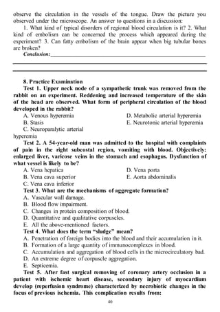 40
observe the circulation in the vessels of the tongue. Draw the picture you
observed under the microscope. An answer to questions in a discussion:
1. What kind of typical disorders of regional blood circulation is it? 2. What
kind of embolism can be concerned the process which appeared during the
experiment? 3. Can fatty embolism of the brain appear when big tubular bones
are broken?
Conclusion: __________________________________________________________
8. Practice Examination
Test 1. Upper neck node of a sympathetic trunk was removed from the
rabbit on an experiment. Reddening and increased temperature of the skin
of the head are observed. What form of peripheral circulation of the blood
developed in the rabbit?
A. Venous hyperemia
B. Stasis
C. Neuroparalytic arterial
hyperemia
D. Metabolic arterial hyperemia
E. Neurotonic arterial hyperemia
Test 2. A 54-year-old man was admitted to the hospital with complaints
of pain in the right subcostal region, vomiting with blood. Objectively:
enlarged liver, varicose veins in the stomach and esophagus. Dysfunction of
what vessel is likely to be?
A. Vena hepatica
B. Vena cava superior
C. Vena cava inferior
D. Vena porta
E. Aorta abdominalis
Test 3. What are the mechanisms of aggregate formation?
A. Vascular wall damage.
B. Blood flow impairment.
C. Changes in protein composition of blood.
D. Quantitative and qualitative corpuscles.
E. All the above-mentioned factors.
Test 4. What does the term “sludge” mean?
A. Penetration of foreign bodies into the blood and their accumulation in it.
B. Formation of a large quantity of immunocomplexes in blood.
C. Accumulation and aggregation of blood cells in the microcirculatory bad.
D. An extreme degree of corpuscle aggregation.
E. Septicemia.
Test 5. After fast surgical removing of coronary artery occlusion in a
patient with ischemic heart disease, secondary injury of myocardium
develop (reperfusion syndrome) characterized by necrobiotic changes in the
focus of previous ischemia. This complication results from:
 