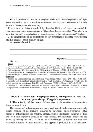 43
Answersfor the task 2. _________________________________________________
______________________________________________________________________
______________________________________________________________________
______________________________________________________________________
______________________________________________________________________
Task 3. Patient V. was in a surgical clinic with thrombophlebitis of right
lower extremity. After a careless movement the expressed shortness of breath,
pain in a thorax, cyanosis arose up.
1) Are these violations resulted by thrombophlebitis of lower extremity? In
what cases are such consequences of thrombophlebitis possible? What did arise
up at the patient? Is localization of complications at this patient casual? Explain.
2) Is development of complications of thrombophlebitis possible from the side
of other organs - brain, kidney, spleen?
Answersfor the task 3. _________________________________________________
______________________________________________________________________
______________________________________________________________________
______________________________________________________________________
______________________________________________________________________
Signature___________________
Literature:
Basic:
1. Robbins and Cotran Pathologic Basis of Disease 9th ed/ Kumar, Abbas, Fauto. –2013.–Ch 3.–P.75–97.
2. General and clinical pathophysiology. Edited by prof. A.V. Kubyskin. Simf. – 2011. – P. 105–120.
3. Pathophysiology, N.K. Symeonova. Kyiv, AUS medicine Publishing. – 2010. – P. 105–125.
4. Copstead Lee-Ellen C. Pathophysiology / Lee-Ellen C.Copstead, J.L.Banasic // Elsev.–2010.–P.347–371.
5. Pathophysiology, Concepts of Altered Health States, C.Mattson Porth,G.Matfin.–NY.–2009.–P.462–474.
Additional:
1. Robbins and Cotran Pathologic Basis of Disease 8th ed./Kumar, Abbas, Fauto. –2007.–Ch.4.–P. 81–100.
2. Gozhenko A.I. General and clinical pathophysiology / A.I. Gozhenko, I.P. Gurcalova // Study guide for
medical students and practitioners. Edited by prof. Zaporozan, OSMU. – Odessa. – 2005.– P. 60–67.
3. Essentials of Pathophysiology: Concepts of Altered Health States (Lippincott Williams & Wilkins),
Trade paperback (2003) / Carol Mattson Porth, Kathryn J. Gaspard. Chapters 15. – P. 263 – 272, 178–189.
Topic 8: Inflammation: phlogogenic factors, pathogenesis of alteration,
local and general sings. Kongeim’s experiment.
1. The actuality of the theme. Inflammation is the reaction of vascularized
tissue to local injury.
The causes of inflammation are many and varied. Inflammation commonly
results because of an immune response to infectious microorganisms. Other
causes of inflammation are trauma, surgery, caustic chemicals, extremes of heat
and cold and ischemic damage to body tissues. Inflammatory conditions are
named by adding the suffix – itis to the affected organ or system. For example,
appendicitis refers to inflammation of the appendix, pericarditis to inflammation
 