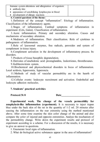 45
Immune system alterations and allergization of organism:
 antibody titre
 appearance of sensibilizing lymphocytes in blood
 development of allergic reactions
6. Control questions of the theme:
1.Definition of the concept “inflammation”. Etiology of inflammation.
Classification of the inflammatory agents.
2.Stages of inflammation. Cardinal symptoms of inflammation in
experiment (Cels, Galen). Classification of inflammation.
3.Acute inflammation. Primary and secondary alteration. Causes and
mechanisms of secondary alteration.
4.Mediators of inflammation. Their classification. Role of cytokines in
pathogenesis of inflammation.
5.Role of lysosomal enzymes, free radicals, peroxides and system of
complement in tissue injury.
6.Complement activation in the development of inflammatory process. Its
disorders.
7.Products of tissue basophile degranulation.
8.Derivates of arachidonic acid: prostaglandins, leukotrienes, thromboxanes.
9.Kallikrein-kinin system.
10.Biochemical and physicochemical disorders in focus of inflammation.
Local acidosis, hyperosmia, hyperoncia.
11.Methods of study of vascular permeability are in the hearth of
inflammation.
12.Cellular events: leukocyte recruitment and activation. Endothelial and
leukocyte adhesion molecules.
7. Students’ practical activities
Protocol № 8 Date_____________________
Experimental work. The change of the vessels permeability for
anaphylaxis-like inflammation (experiment). It is necessary to inject trypan
blue under the back skin of the rat in the quantity of 1-2 ml. 20 minutes after
causing the inflammation on the rear extremity using the method mentioned
above. After some time examine the skin color change of the animal and also
compare the color of injured and opposite extremities. Analyse the mechanism of
the permeability change. Write down the experiment results and protocol of
experiment according to a scheme. For a discussion of the results, it is necessary
to give an answer to questions.
1. Enumerate local signs of inflammation.
2. What do biological active substances appear in the area of inflammation?
 