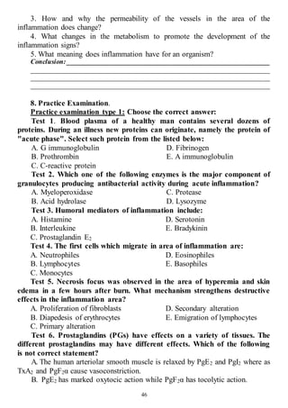 46
3. How and why the permeability of the vessels in the area of the
inflammation does change?
4. What changes in the metabolism to promote the development of the
inflammation signs?
5. What meaning does inflammation have for an organism?
Conclusion: ____________________________________________________________
______________________________________________________________________
______________________________________________________________________
______________________________________________________________________
8. Practice Examination.
Practice examination type 1: Choose the correct answer:
Test 1. Blood plasma of a healthy man contains several dozens of
proteins. During an illness new proteins can originate, namely the protein of
"acute phase". Select such protein from the listed below:
A. G immunoglobulin
B. Prothrombin
C. C-reactive protein
D. Fibrinogen
E. A immunoglobulin
Test 2. Which one of the following enzymes is the major component of
granulocytes producing antibacterial activity during acute inflammation?
A. Myeloperoxidase
B. Acid hydrolase
С. Protease
D. Lysozyme
Test 3. Humoral mediators of inflammation include:
А. Histamine
В. Interleukine
С. Prostaglandin Е2
D. Serotonin
Е. Bradykinin
Test 4. The first cells which migrate in area of inflammation are:
A. Neutrophiles
B. Lymphocytes
C. Monocytes
D. Eosinophiles
E. Basophiles
Test 5. Necrosis focus was observed in the area of hyperemia and skin
edema in a few hours after burn. What mechanism strengthens destructive
effects in the inflammation area?
A. Proliferation of fibroblasts
B. Diapedesis of erythrocytes
C. Primary alteration
D. Secondary alteration
E. Emigration of lymphocytes
Test 6. Prostaglandins (PGs) have effects on a variety of tissues. The
different prostaglandins may have different effects. Which of the following
is not correct statement?
A. The human arteriolar smooth muscle is relaxed by PgE2 and PgI2 where as
TxA2 and PgF2α cause vasoconstriction.
B. PgE2 has marked oxytocic action while PgF2α has tocolytic action.
 